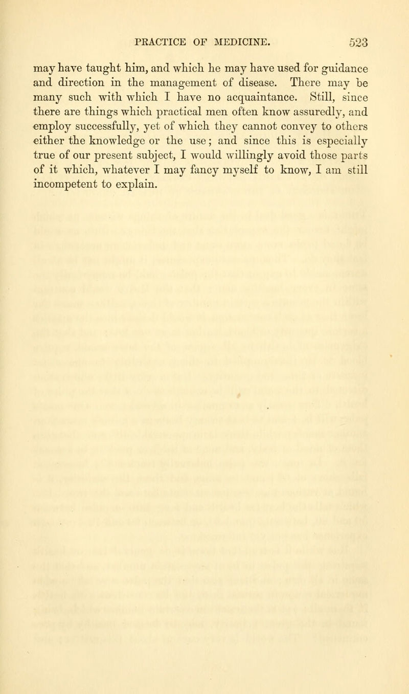 may have taught him, and which he may have used for guidance and direction in the management of disease. There may be many such with which I have no acquaintance. Still, since there are things which practical men often know assuredly, and employ successfully, yet of which they cannot convey to others either the knowledge or the use; and since this is especially true of our present subject, I would willingly avoid those parts of it which, whatever I may fancy myself to know, I am still incompetent to explain.