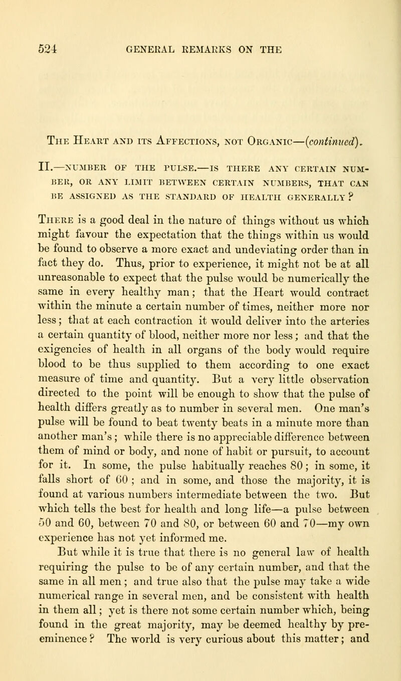 The Heart and its Affections, not Organic—(continued). II.—NUMBER OF THE PULSE.—IS THERE ANY CERTAIN NUM- BER, OR ANY LIMIT BETWEEN CERTAIN NUMBERS, THAT CAN BE ASSIGNED AS THE STANDARD OF HEALTH GENERALLY ? There is a good deal in the nature of things without us which might favour the expectation that the things within us would be found to observe a more exact and undeviating order than in fact they do. Thus, prior to experience, it might not be at all unreasonable to expect that the pulse would be numerically the same in every healthy man; that the Heart would contract within the minute a certain number of times, neither more nor less; that at each contraction it would deliver into the arteries a certain quantity of blood, neither more nor less; and that the exigencies of health in all organs of the body would require blood to be thus supplied to them according to one exact measure of time and quantity. But a very little observation directed to the point will be enough to show that the pulse of health differs greatly as to number in several men. One man's pulse will be found to beat twenty beats in a minute more than another man's; while there is no appreciable difference between them of mind or body, and none of habit or pursuit, to account for it. In some, the pulse habitually reaches 80; in some, it falls short of 60 ; and in some, and those the majority, it is found at various numbers intermediate between the two. But which tells the best for health and long life—a pulse between 50 and 60, between 70 and 80, or between 60 and 70—my own experience has not yet informed me. But while it is true that there is no general law of health requiring the pulse to be of any certain number, and that the same in all men; and true also that the pulse may take a wide numerical range in several men, and be consistent with health in them all; yet is there not some certain number which, being found in the great majority, may be deemed healthy by pre- eminence ? The world is very curious about this matter; and