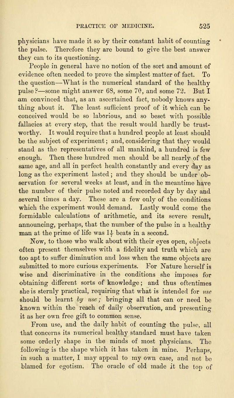 physicians have made it so by their constant habit of counting the pulse. Therefore they are bound to give the best answer they can to its questioning. People in general have no notion of the sort and amount of evidence often needed to prove the simplest matter of fact. To the question—What is the numerical standard of the healthy pulse?—some might answer 68, some 70, and some 72. But I am convinced that, as an ascertained fact, nobody knows any- thing about it. The least sufficient proof of it which can be conceived would be so laborious, and so beset with possible fallacies at every step, that the result would hardly be trust- worthy. It would require that a hundred people at least should be the subject of experiment; and, considering that they would stand as the representatives of all mankind, a hundred is few enough. Then these hundred men should be all nearly of the same age, and all in perfect health constantly and every day as long as the experiment lasted; and they should be under ob- servation for several weeks at least, and in the meantime have the number of their pulse noted and recorded day by day and several times a day. These are a few only of the conditions which the experiment would demand. Lastly would come the formidable calculations of arithmetic, and its severe result, announcing, perhaps, that the number of the pulse in a healthy man at the prime of life was 1| beats in a second. Now, to those who walk about with their eyes open, objects often present themselves with a fidelity and truth which are too apt to suffer diminution and loss when the same objects are submitted to more curious experiments. For Nature herself is wise and discriminative in the conditions she imposes for obtaining different sorts of knowledge; and thus oftentimes she is sternly practical, requiring that what is intended for use should be learnt by use; bringing all that can or need be known within the reach of daily observation, and presenting it as her own free gift to common sense. From use, and the daily habit of counting the pulse, all that concerns its numerical healthy standard must have taken some orderly shape in the minds of most physicians. The following is the shape which it has taken in mine. Perhaps, in such a matter, I may appeal to my own case, and not be blamed for egotism. The oracle of old made it the top of