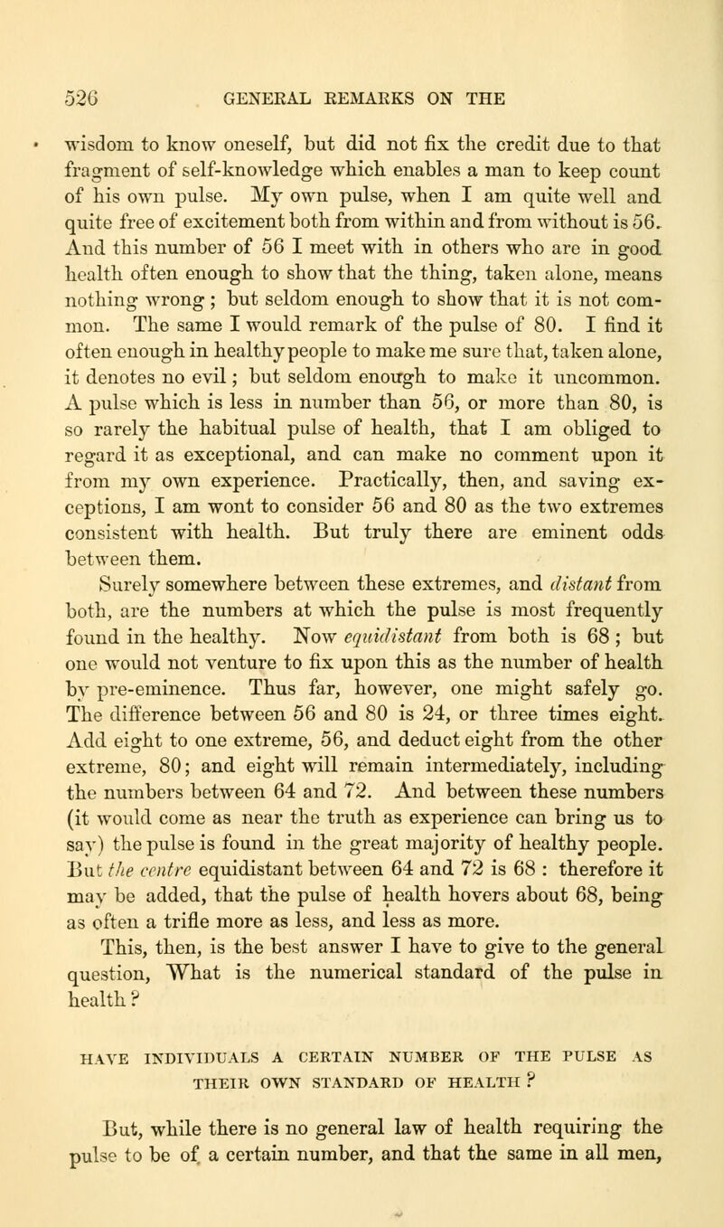 wisdom to know oneself, but did not fix the credit due to that fragment of self-knowledge which enables a man to keep count of his own pulse. My own pulse, when I am quite well and quite free of excitement both from within and from without is 56. And this number of 56 I meet with in others who are in good health often enough to show that the thing, taken alone, means nothing wrong ; but seldom enough to show that it is not com- mon. The same I would remark of the pulse of 80. I find it often enough in healthy people to make me sure that, taken alone, it denotes no evil; but seldom enough to make it uncommon. A pulse which is less in number than 56, or more than 80, is so rarely the habitual pulse of health, that I am obliged to regard it as exceptional, and can make no comment upon it from my own experience. Practically, then, and saving ex- ceptions, I am wont to consider 56 and 80 as the two extremes consistent with health. But truly there are eminent odds between them. Surely somewhere between these extremes, and distant from both, are the numbers at which the pulse is most frequently found in the healthy. Now equidistant from both is 68 ; but one would not venture to fix upon this as the number of health bv pre-eminence. Thus far, however, one might safely go. The difference between 56 and 80 is 24, or three times eight. Add eight to one extreme, 56, and deduct eight from the other extreme, 80; and eight will remain intermediately, including the numbers between 64 and 72. And between these numbers (it would come as near the truth as experience can bring us to sav) the pulse is found in the great majority of healthy people. But the centre equidistant between 64 and 72 is 68 : therefore it may be added, that the pulse of health hovers about 68, being as often a trifle more as less, and less as more. This, then, is the best answer I have to give to the general question, What is the numerical standard of the pulse in. health ? HAVE INDIVIDUALS A CERTAIN NUMBER OF THE PULSE AS THEIR OWN STANDARD OF HEALTH ? But, while there is no general law of health requiring the pulse to be of a certain number, and that the same in all men,