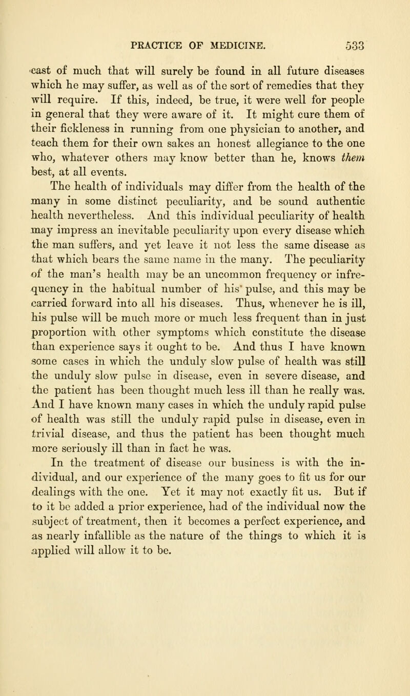 •cast of much that will surely be found in all future diseases which he may suffer, as well as of the sort of remedies that they will require. If this, indeed, be true, it were well for people in general that they were aware of it. It might cure them of their fickleness in running from one physician to another, and teach them for their own sakes an honest allegiance to the one who, whatever others may know better than he, knows them best, at all events. The health of individuals may differ from the health of the many in some distinct peculiarity, and be sound authentic health nevertheless. And this individual peculiarity of health may impress an inevitable peculiarity upon every disease which the man suffers, and yet leave it not less the same disease as that which bears the same name in the many. The peculiarity of the man's health may be an uncommon frequency or infre- quency in the habitual number of his' pulse, and this may be carried forward into all his diseases. Thus, whenever he is ill, his pulse will be much more or much less frequent than in just proportion with other symptoms which constitute the disease than experience says it ought to be. And thus I have known some cases in which the unduly slow pulse of health was still the unduly slow pulse in disease, even in severe disease, and the patient has been thought much less ill than he really was. And I have known many cases in which the unduly rapid pulse of health was still the unduly rapid pulse in disease, even in trivial disease, and thus the patient has been thought much more seriously ill than in fact he was. In the treatment of disease our business is with the in- dividual, and our experience of the many goes to fit us for our dealings with the one. Yet it may not exactly fit us. But if to it be added a prior experience, had of the individual now the subject of treatment, then it becomes a perfect experience, and as nearly infallible as the nature of the things to which it is applied will allow it to be.