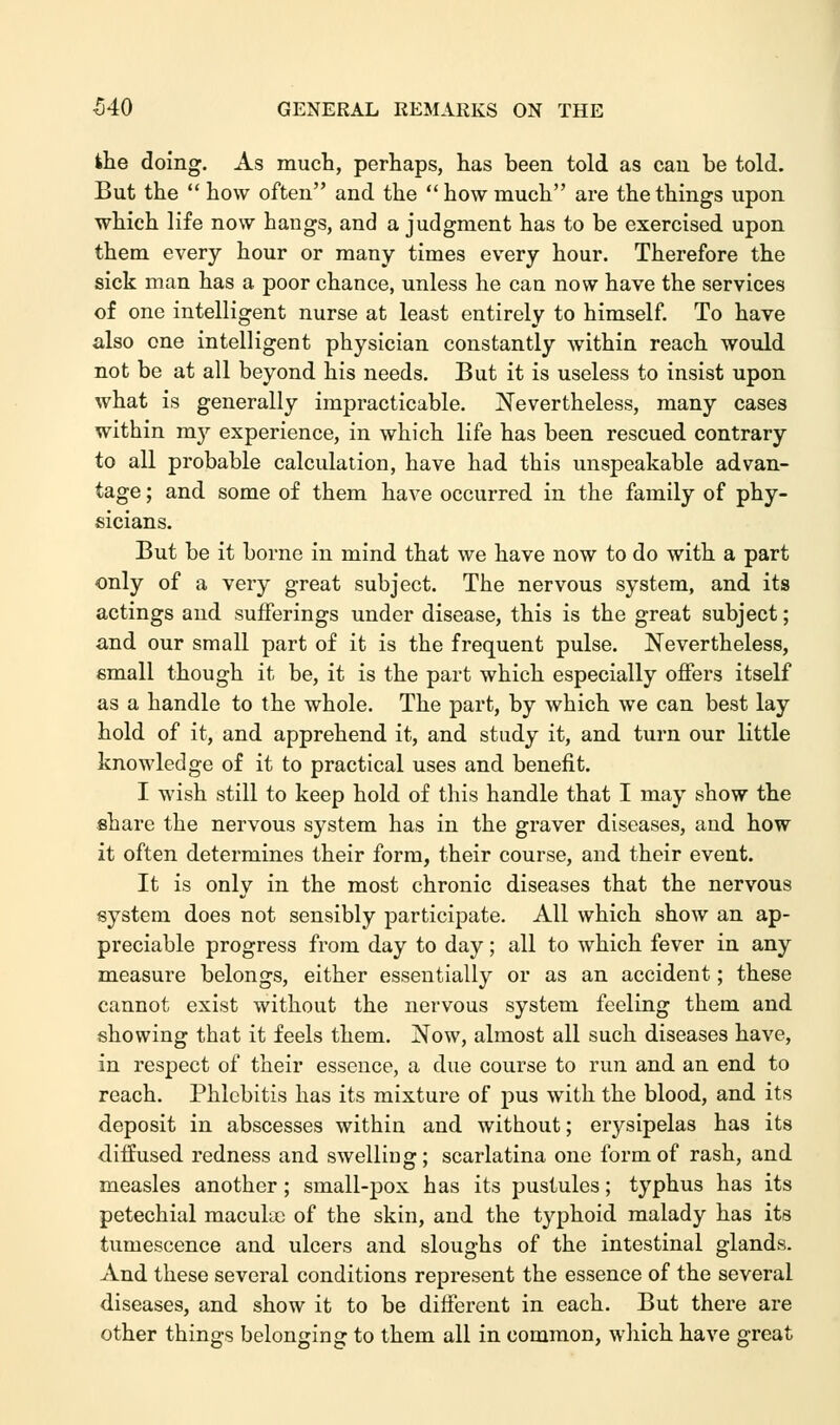 ihe doing. As much, perhaps, has been told as can be told. But the  how often and the how much are the things upon which life now hangs, and a judgment has to be exercised upon them every hour or many times every hour. Therefore the sick man has a poor chance, unless he can now have the services of one intelligent nurse at least entirely to himself. To have also one intelligent physician constantly within reach would not be at all beyond his needs. But it is useless to insist upon what is generally impracticable. Nevertheless, many cases within mj'- experience, in which life has been rescued contrary to all probable calculation, have had this unspeakable advan- tage ; and some of them have occurred in the family of phy- sicians. But be it borne in mind that we have now to do with a part only of a very great subject. The nervous system, and its actings and sufferings under disease, this is the great subject; and our small part of it is the frequent pulse. Nevertheless, email though it be, it is the part which especially offers itself as a handle to the whole. The part, by which we can best lay hold of it, and apprehend it, and study it, and turn our little knowledge of it to practical uses and benefit. I wish still to keep hold of this handle that I may show the share the nervous system has in the graver diseases, and how it often determines their form, their course, and their event. It is only in the most chronic diseases that the nervous system does not sensibly participate. All which show an ap- preciable progress from day to day; all to which fever in any measure belongs, either essentially or as an accident; these cannot exist without the nervous system feeling them and showing that it feels them. Now, almost all such diseases have, in respect of their essence, a due course to run and an end to reach. Phlebitis has its mixture of pus with the blood, and its deposit in abscesses within and without; erysipelas has its diffused redness and swelling; scarlatina one form of rash, and measles another; small-pox has its pustules; typhus has its petechial macukc of the skin, and the typhoid malady has its tumescence and ulcers and sloughs of the intestinal glands. And these several conditions represent the essence of the several diseases, and show it to be different in each. But there are other things belonging to them all in common, which have great
