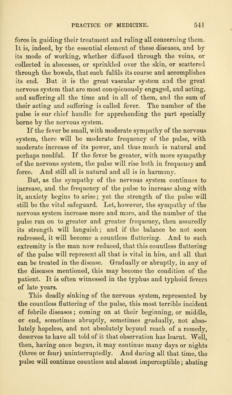 force in guiding their treatment and ruling all concerning them. It is, indeed, by the essential element of these diseases, and by its mode of working, whether diffused through the veins, or collected in abscesses, or sprinkled over the skin, or scattered through the bowels, that each fulfils its course and accomplishes its end. But it is the great vascular system and the great nervous system that are most conspicuously engaged, and acting, and suffering all the time and in all of them, and the sum of their acting and suffering is called fever. The number of the pulse is our chief handle for apprehending the part specially borne by the nervous system. If the fever be small, with moderate sympathy of the nervous system, there will be moderate frequency of the pulse, with moderate increase of its power, and thus much is natural and perhaps needful. If the fever be greater, with more sympathy of the nervous system, the pulse will rise both in frequency and force. And still all is natural and all is in harmony. But, as the sympathy of the nervous system continues to increase, and the frequency of the pulse to increase along with it, anxiety begins to arise; yet the strength of the pulse will still be the vital safeguard. Let, however, the sympathy of the nervous system increase more and more, and the number of the pulse run on to greater and greater frequency, then assuredly its strength will languish; and if the balance be not soon redressed, it will become a countless fluttering. And to such extremity is the man now reduced, that this countless fluttering of the pulse will represent all that is vital in him, and all that can be treated in the disease. Gradually or abruptly, in any of the diseases mentioned, this may become the condition of the patient. It is often witnessed in the typhus and typhoid fevers of late years. This deadly sinking of the nervous system, represented by the countless fluttering of the pulse, this most terrible incident of febrile diseases ; coming on at their beginning, or middle, or end, sometimes abruptly, sometimes gradually, not abso- lutely hopeless, and not absolutely beyond reach of a remedy, deserves to have all told of it that observation has learnt. Well, then, having once begun, it may continue many days or nights (three or four) uninterruptedly. And during all that time, the pulse will continue countless and almost imperceptible; abating