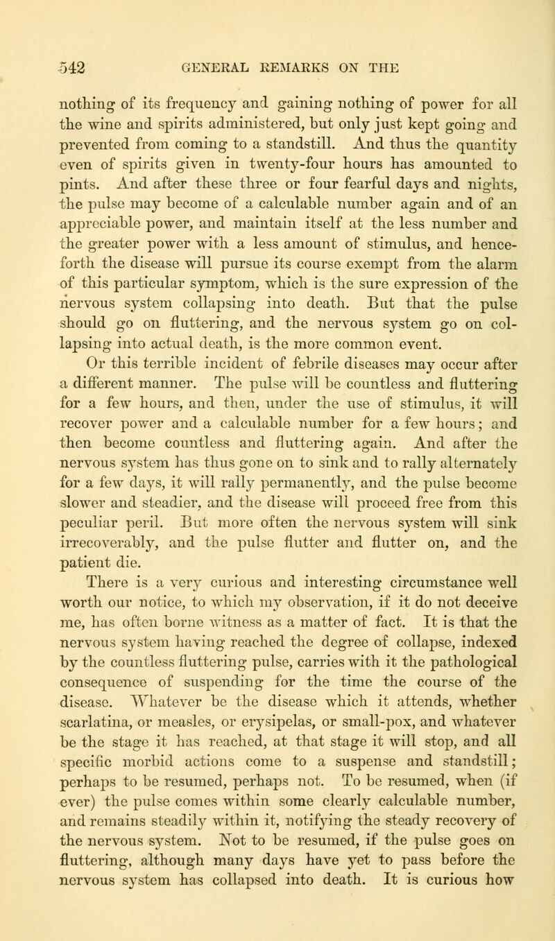 nothing of its frequency and gaining nothing of power for all the wine and spirits administered, but only just kept going and prevented from coming to a standstill. And thus the quantity even of spirits given in twenty-four hours has amounted to pints. And after these three or four fearful days and nights, the pulse may become of a calculable number again and of an appreciable power, and maintain itself at the less number and the greater power with a less amount of stimulus, and hence- forth the disease will pursue its course exempt from the alarm of this particular symptom, which is the sure expression of the nervous system collapsing into death. But that the pulse should go on fluttering, and the nervous system go on col- lapsing into actual death, is the more common event. Or this terrible incident of febrile diseases may occur after a different manner. The pulse will be countless and fluttering for a few hours, and then, under the use of stimulus, it will recover power and a calculable number for a few hours; and then become countless and fluttering again. And after the nervous system has thus gone on to sink and to rally alternately for a few days, it will rally permanently, and the pulse become slower and steadier, and the disease will proceed free from this peculiar peril. But more often the nervous system will sink irrecoverably, and the pulse flutter and flutter on, and the patient die. There is a very curious and interesting circumstance well worth our notice, to which my observation, if it do not deceive me, has often borne witness as a matter of fact. It is that the nervous system having reached the degree of collapse, indexed by the countless fluttering pulse, carries with it the pathological consequence of suspending for the time the course of the disease. Whatever be the disease which it attends, whether scarlatina, or measles, or erysipelas, or small-pox, and whatever be the stage it has reached, at that stage it will stop, and all specific morbid actions come to a suspense and standstill; perhaps to be resumed, perhaps not. To be resumed, when (if ever) the pulse comes within some clearly calculable number, and remains steadily within it, notifying the steady recovery of the nervous system. Not to be resumed, if the pulse goes on fluttering, although many days have yet to pass before the nervous system has collapsed into death. It is curious how