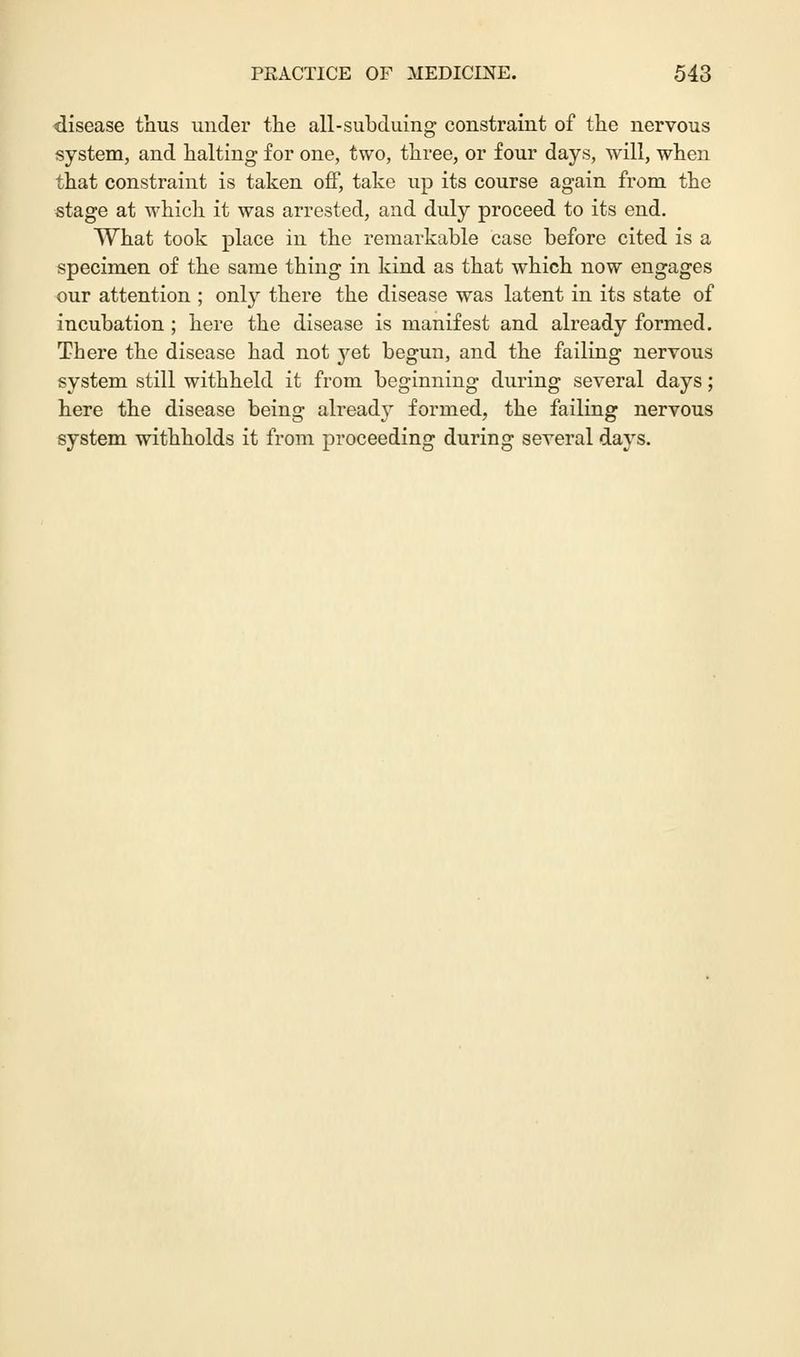 disease thus under the all-subduing constraint of the nervous system, and halting for one, two, three, or four days, will, when that constraint is taken off, take up its course again from the stage at which it was arrested, and duly proceed to its end. What took place in the remarkable case before cited is a specimen of the same thing in kind as that which now engages our attention ; onty there the disease was latent in its state of incubation ; here the disease is manifest and already formed. There the disease had not yet begun, and the failing nervous system still withheld it from beginning during several days; here the disease being already formed, the failing nervous system withholds it from proceeding during several days.