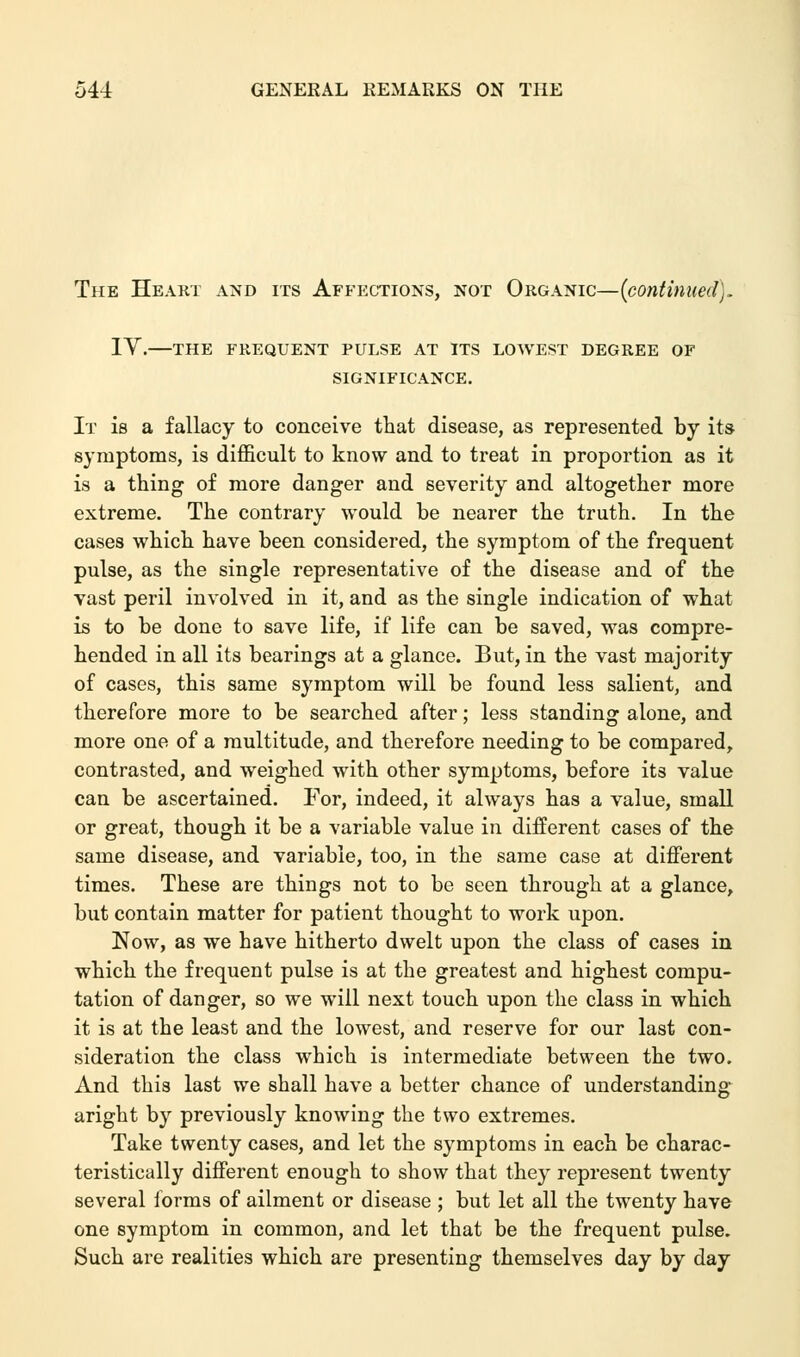 The Heart and its Affections, not Organic—{continued). IV.—THE FREQUENT PULSE AT ITS LOWEST DEGREE OF SIGNIFICANCE. It is a fallacy to conceive that disease, as represented by its- symptoms, is difficult to know and to treat in proportion as it is a thing of more danger and severity and altogether more extreme. The contrary would be nearer the truth. In the cases which have been considered, the symptom of the frequent pulse, as the single representative of the disease and of the vast peril involved in it, and as the single indication of what is to be done to save life, if life can be saved, was compre- hended in all its bearings at a glance. But, in the vast majority of cases, this same symptom will be found less salient, and therefore more to be searched after; less standing alone, and more one of a multitude, and therefore needing to be compared, contrasted, and weighed with other symptoms, before its value can be ascertained. For, indeed, it always has a value, small or great, though it be a variable value in different cases of the same disease, and variable, too, in the same case at different times. These are things not to be seen through at a glance, but contain matter for patient thought to work upon. Now, as we have hitherto dwelt upon the class of cases in which the frequent pulse is at the greatest and highest compu- tation of danger, so we will next touch upon the class in which it is at the least and the lowest, and reserve for our last con- sideration the class which is intermediate between the two. And this last we shall have a better chance of understanding aright by previously knowing the two extremes. Take twenty cases, and let the symptoms in each be charac- teristically different enough to show that they represent twenty several forms of ailment or disease ; but let all the twenty have one symptom in common, and let that be the frequent pulse. Such are realities which are presenting themselves day by day