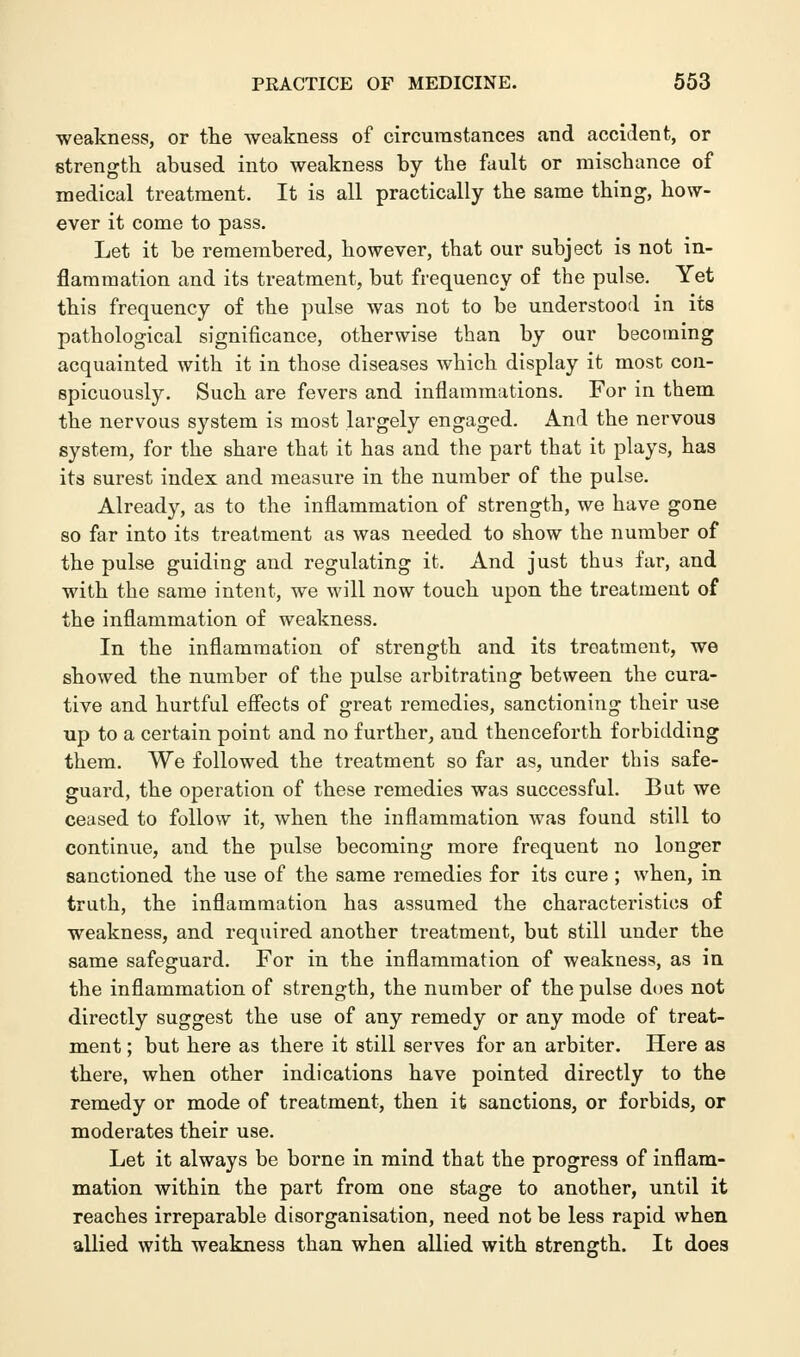 weakness, or the weakness of circumstances and accident, or strength abused into weakness by the fault or mischance of medical treatment. It is all practically the same thing, how- ever it come to pass. Let it be remembered, however, that our subject is not in- flammation and its treatment, but frequency of the pulse. Yet this frequency of the pulse was not to be understood in its pathological significance, otherwise than by our becoming acquainted with it in those diseases which display it most con- spicuously. Such are fevers and inflammations. For in them the nervous system is most largely engaged. And the nervous system, for the share that it has and the part that it plays, has its surest index and measure in the number of the pulse. Already, as to the inflammation of strength, we have gone so far into its treatment as was needed to show the number of the pulse guiding and regulating it. And just thus far, and with the same intent, we will now touch upon the treatment of the inflammation of weakness. In the inflammation of strength and its treatment, we showed the number of the pulse arbitrating between the cura- tive and hurtful effects of great remedies, sanctioning their use up to a certain point and no further, and thenceforth forbidding them. We followed the treatment so far as, under this safe- guard, the operation of these remedies was successful. But we ceased to follow it, when the inflammation was found still to continue, and the pulse becoming more frequent no longer sanctioned the use of the same remedies for its cure ; when, in truth, the inflammation has assumed the characteristics of weakness, and required another treatment, but still under the same safeguard. For in the inflammation of weakness, as in the inflammation of strength, the number of the pulse does not directly suggest the use of any remedy or any mode of treat- ment ; but here as there it still serves for an arbiter. Here as there, when other indications have pointed directly to the remedy or mode of treatment, then it sanctions, or forbids, or moderates their use. Let it always be borne in mind that the progress of inflam- mation within the part from one stage to another, until it reaches irreparable disorganisation, need not be less rapid when allied with weakness than when allied with strength. It does