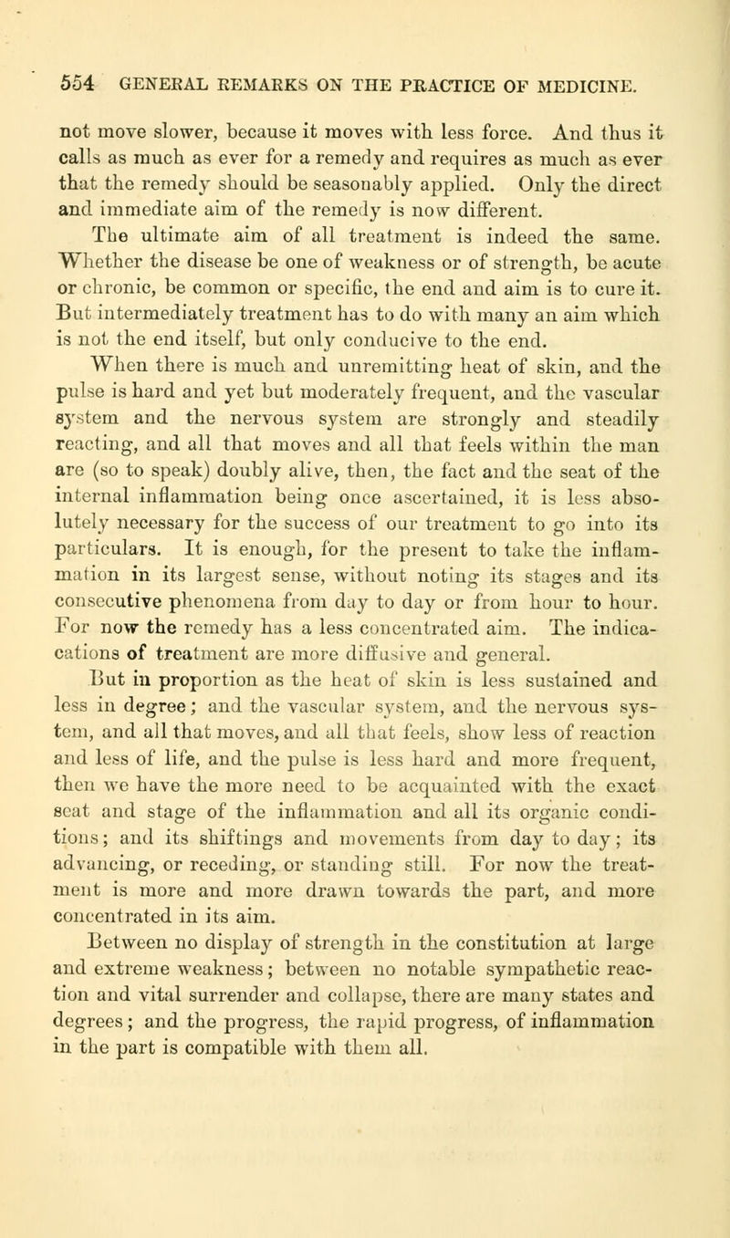 not move slower, because it moves with less force. And thus it calls as much as ever for a remedy and requires as much as ever that the remedy should be seasonably applied. Only the direct and immediate aim of the remedy is now different. The ultimate aim of all treatment is indeed the same. Whether the disease be one of weakness or of strength, be acute or chronic, be common or specific, the end and aim is to cure it. But intermediately treatment has to do with many an aim which is not the end itself, but only conducive to the end. When there is much and unremitting heat of skin, and the pulse is hard and yet but moderately frequent, and the vascular 8}rstem and the nervous S}'-stem are strongly and steadily reacting, and all that moves and all that feels within the man are (so to speak) doubly alive, then, the fact and the seat of the internal inflammation being once ascertained, it is less abso- lutely necessary for the success of our treatment to go into its particulars. It is enough, for the present to take the inflam- mation in its largest sense, without noting its stages and its consecutive phenomena from day to day or from hour to hour. For now the remedy has a less concentrated aim. The indica- cations of treatment are more diffusive and general. But in proportion as the heat of skin is less sustained and less in degree; and the vascular system, and the nervous sys- tem, and all that moves, and all that feels, show less of reaction and less of life, and the pulse is less hard and more frequent, then we have the more need to be acquainted with the exact seat and stage of the inflammation and all its organic condi- tions; and its shiftings and movements from day today; its advancing, or receding, or standing still. For now the treat- ment is more and more drawn towards the part, and more concentrated in its aim. Between no display of strength in the constitution at large and extreme weakness; between no notable sympathetic reac- tion and vital surrender and collapse, there are many states and degrees; and the progress, the rapid progress, of inflammation in the part is compatible with them all.