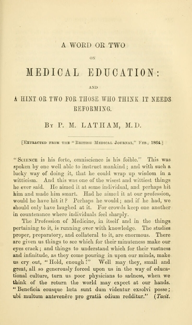 A WORD OR TWO ON MEDICAL EDUCATION: AND A HINT OR TWO FOE THOSE WHO THINK IT NEEDS BEFOBMING. By P. M. LATHAM, M. D. [Extracted from thb British Medical Journal. Feb., 1864. J  Science is his forte, omniscience is his foible. This was spoken by one well able to instruct mankind ; and with such a lucky way of doing it, that he could wrap up wisdom in a witticism. And this was one of the wisest and wittiest things he ever said. He aimed it at some individual, and perhaps hit him and made him smart. Had he aimed it at our profession, would he have hit it ? Perhaps he would; and if he had, we should only have laughed at it. For crowds keep one another in countenance where individuals feel sharply. The Profession of Medicine, in itself and in the things pertaining to it, is running over with knowledge. The studies proper, preparatory, and collateral to it, are enormous. There are given us things to see which for their minuteness make our eyes crack; and things to understand which for their vastness and infinitude, as they come pouring in upon our minds, make us cry out, Hold, enough! Well may they, small and great, all so generously forced upon us in the way of educa- tional culture, turn us poor physicians to sadness, when we think of the return the world may expect at our hands.  Beneficia eousque laeta sunt dum videntur exsolvi posse; ubi multum antevenere pro gratia odium redditur. (Tacit.