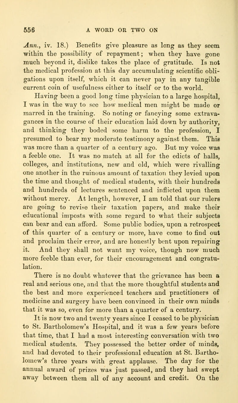 Ann., iv. 18.) Benefits give pleasure as long as they seem within the possibility of repayment; when they have gone much beyond it, dislike takes the place of gratitude. Is not the medical profession at this day accumulating scientific obli- gations upon itself, which it can never pay in any tangible current coin of usefulness either to itself or to the world. Having been a good long time physician to a large hospital, I was in the way to see how medical men might be made or marred in the training. So noting or fancying some extrava- gances in the course of their education laid down by authority, and thinking they boded some harm to the profession, I presumed to bear my moderate testimony against them. This was more than a quarter of a century ago. But my voice was a feeble one. It was no match at all for the edicts of halls, colleges, and institutions, new and old, which were rivalling one another in the ruinous amount of taxation they levied upon the time and thought of medical students, with their hundreds and hundreds of lectures sentenced and inflicted upon them without mercy. At length, however, I am told that our rulers are going to revise their taxation papers, and make their educational imposts with some regard to what their subjects can bear and can afford. Some public bodies, upon a retrospect of this quarter of a century or more, have come to find out and proclaim their error, and are honestly bent upon repairing it. And they shall not want my voice, though now much more feeble than ever, for their encouragement and congratu- lation. There is no doubt whatever that the grievance has been a real and serious one, and that the more thoughtful students and the best and more experienced teachers and practitioners of medicine and surgery have been convinced in their own minds that it was so, even for more than a quarter of a century. It is now two and twenty years since I ceased to be physician to St. Bartholomew's Hospital, and it was a few years before that time, that I had a most interesting conversation with two medical students. They possessed the better order of minds, and had devoted to their professional education at St. Bartho- lomew's three years with great applause. The day for the annual award of prizes was just passed, and they had swept away between them all of any account and credit. On the