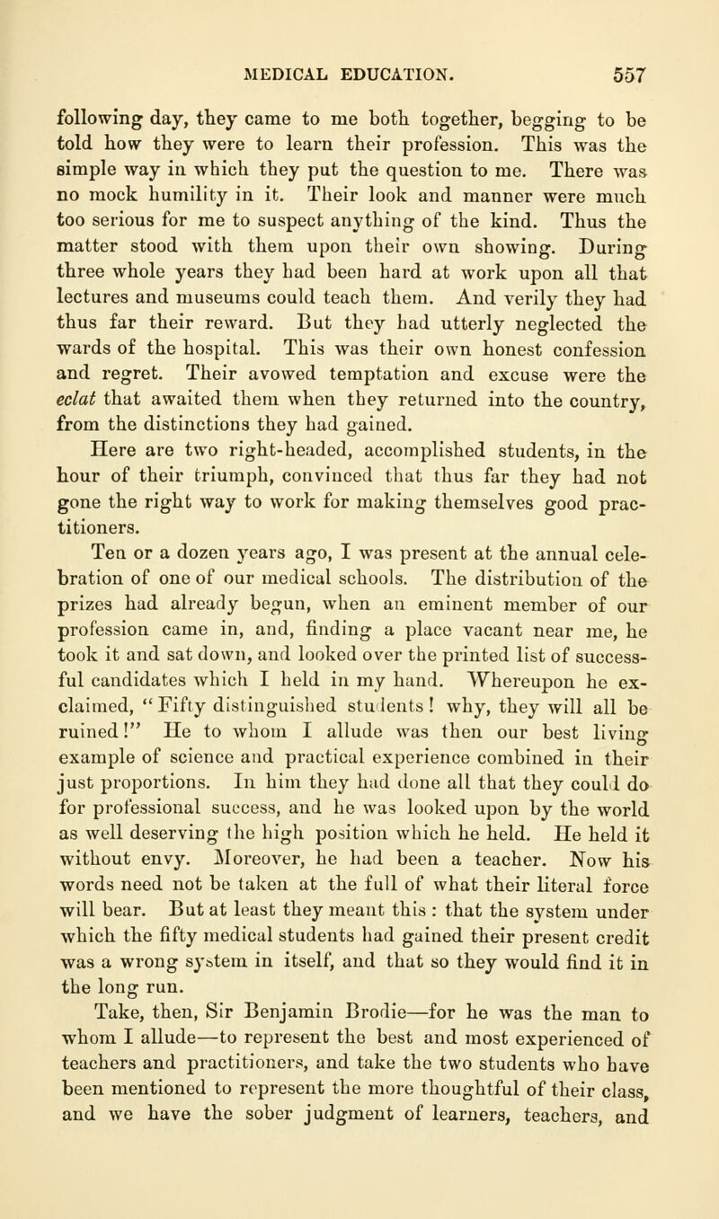 following day, they came to me both together, begging to be told how they were to learn their profession. This was the simple way in which they put the question to me. There was no mock humility in it. Their look and manner were much too serious for me to suspect anything of the kind. Thus the matter stood with them upon their own showing. During three whole years they had been hard at work upon all that lectures and museums could teach them. And verily they had thus far their reward. But they had utterly neglected the wards of the hospital. This was their own honest confession and regret. Their avowed temptation and excuse were the eclat that awaited them when they returned into the country, from the distinctions they had gained. Here are two right-headed, accomplished students, in the hour of their triumph, convinced that thus far they had not gone the right way to work for making themselves good prac- titioners. Ten or a dozen years ago, I was present at the annual cele- bration of one of our medical schools. The distribution of the prizes had already begun, when an eminent member of our profession came in, and, finding a place vacant near me, he took it and sat down, and looked over the printed list of success- ful candidates which I held in my hand. Whereupon he ex- claimed, Fifty distinguished students! why, they will all be ruined! He to whom I allude was then our best living example of science and practical experience combined in their just proportions. In him they had done all that they could do for professional success, and he was looked upon by the world as well deserving the high position which he held. He held it without envy. Moreover, he had been a teacher. Now his words need not be taken at the full of what their literal force will bear. But at least they meant this : that the system under which the fifty medical students had gained their present credit was a wrong system in itself, and that so they would find it in the long run. Take, then, Sir Benjamin Brodie—for he was the man to whom I allude—to represent the best and most experienced of teachers and practitioners, and take the two students who have been mentioned to represent the more thoughtful of their class, and we have the sober judgment of learners, teachers, and