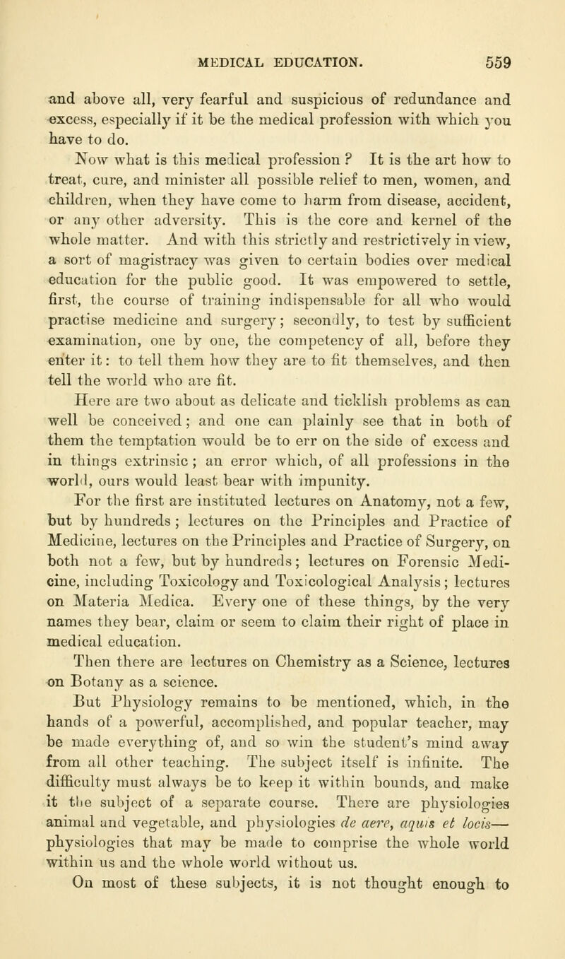 and above all, very fearful and suspicious of redundance and excess, especially if it be the medical profession with which you have to do. Now what is this medical profession ? It is the art how to treat, cure, and minister all possible relief to men, women, and children, when they have come to harm from disease, accident, or any other adversity. This is the core and kernel of the whole matter. And with this strictly and restrictively in view, a sort of magistracy was given to certain bodies over medical education for the public good. It was empowered to settle, first, the course of training indispensable for all who would practise medicine and surgery; secondly, to test by sufficient examination, one by one, the competency of all, before they enter it: to tell them how they are to fit themselves, and then tell the world who are fit. Here are two about as delicate and ticklish problems as can well be conceived; and one can plainly see that in both of them the temptation would be to err on the side of excess and in things extrinsic; an error which, of all professions in the world, ours would least bear with impunity. For the first are instituted lectures on Anatomy, not a few, but by hundreds ; lectures on the Principles and Practice of Medicine, lectures on the Principles and Practice of Surgery, on both not a few, but by hundreds; lectures on Forensic Medi- cine, including Toxicology and Toxicological Analysis; lectures on Materia Medica. Every one of these things, by the very names they bear, claim or seem to claim their right of place in medical education. Then there are lectures on Chemistry as a Science, lectures on Botany as a science. But Physiology remains to be mentioned, which, in the hands of a powerful, accomplished, and popular teacher, may be made everything of, and so win the student's mind away from all other teaching. The subject itself is infinite. The difficulty must always be to keep it within bounds, and make it the subject of a separate course. There are physiologies animal and vegetable, and physiologies de aere, aquis et locis— physiologies that may be made to comprise the whole world within us and the whole world without us. On most of these subjects, it is not thought enough to