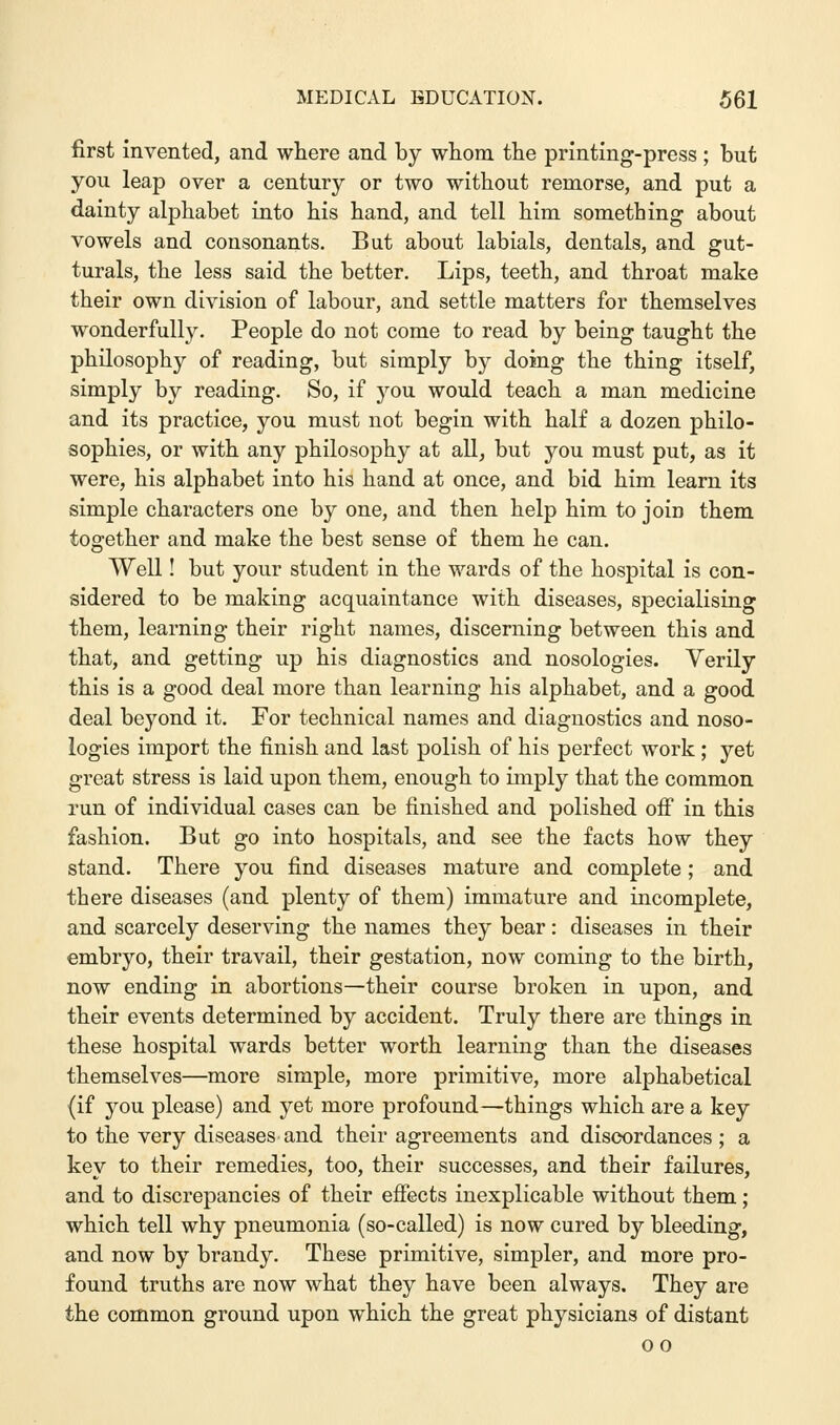 first invented, and where and by whom the printing-press ; but you leap over a century or two without remorse, and put a dainty alphabet into his hand, and tell him something about vowels and consonants. But about labials, dentals, and gut- turals, the less said the better. Lips, teeth, and throat make their own division of labour, and settle matters for themselves wonderfully. People do not come to read by being taught the philosophy of reading, but simply by doing the thing itself, simply by reading. So, if you would teach a man medicine and its practice, you must not begin with half a dozen philo- sophies, or with any philosophy at all, but you must put, as it were, his alphabet into his hand at once, and bid him learn its simple characters one by one, and then help him to join them together and make the best sense of them he can. Well! but your student in the wards of the hospital is con- sidered to be making acquaintance with diseases, specialising them, learning their right names, discerning between this and that, and getting up his diagnostics and nosologies. Verily this is a good deal more than learning his alphabet, and a good deal beyond it. For technical names and diagnostics and noso- logies import the finish and last polish of his perfect work; yet great stress is laid upon them, enough to imply that the common run of individual cases can be finished and polished off in this fashion. But go into hospitals, and see the facts how they stand. There you find diseases mature and complete; and there diseases (and plenty of them) immature and incomplete, and scarcely deserving the names they bear: diseases in their embryo, their travail, their gestation, now coming to the birth, now ending in abortions—their course broken in upon, and their events determined by accident. Truly there are things in these hospital wards better worth learning than the diseases themselves—more simple, more primitive, more alphabetical (if you please) and yet more profound—things which are a key to the very diseases and their agreements and discordances ; a key to their remedies, too, their successes, and their failures, and to discrepancies of their effects inexplicable without them; which tell why pneumonia (so-called) is now cured by bleeding, and now by brandy. These primitive, simpler, and more pro- found truths are now what they have been always. They are the common ground upon which the great physicians of distant oo