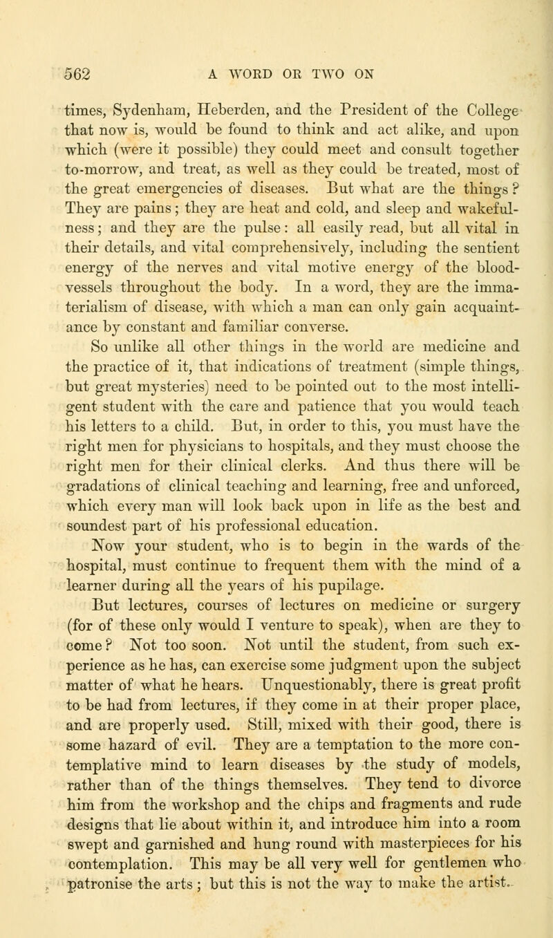 times, Sydenham, Heberden, and the President of the College that now is, would be found to think and act alike, and upon which (were it possible) they could meet and consult together to-morrow, and treat, as well as they could be treated, most of the great emergencies of diseases. But what are the things ? They are pains; they are heat and cold, and sleep and wakeful- ness ; and they are the pulse: all easily read, but all vital in their details, and vital comprehensively, including the sentient energy of the nerves and vital motive energy of the blood- vessels throughout the body. In a word, they are the imma- terialism of disease, with which a man can only gain acquaint- ance by constant and familiar converse. So unlike all other things in the world are medicine and the practice of it, that indications of treatment (simple things, but great mysteries) need to be pointed out to the most intelli- gent student with the care and patience that you would teach his letters to a child. But, in order to this, you must have the right men for physicians to hospitals, and they must choose the right men for their clinical clerks. And thus there will be gradations of clinical teaching and learning, free and unforced, which every man will look back upon in life as the best and soundest part of his professional education. Now your student, who is to begin in the wards of the hospital, must continue to frequent them with the mind of a learner during all the years of his pupilage. But lectures, courses of lectures on medicine or surgery (for of these only would I venture to speak), when are they to come ? Not too soon. Not until the student, from such ex- perience as he has, can exercise some judgment upon the subject matter of what he hears. Unquestionably, there is great profit to be had from lectures, if they come in at their proper place, and are properly used. Still, mixed with their good, there is some hazard of evil. They are a temptation to the more con- templative mind to learn diseases by the study of models, rather than of the things themselves. They tend to divorce him from the workshop and the chips and fragments and rude designs that lie about within it, and introduce him into a room swept and garnished and hung round with masterpieces for his contemplation. This may be all very well for gentlemen who patronise the arts ; but this is not the way to make the artist.