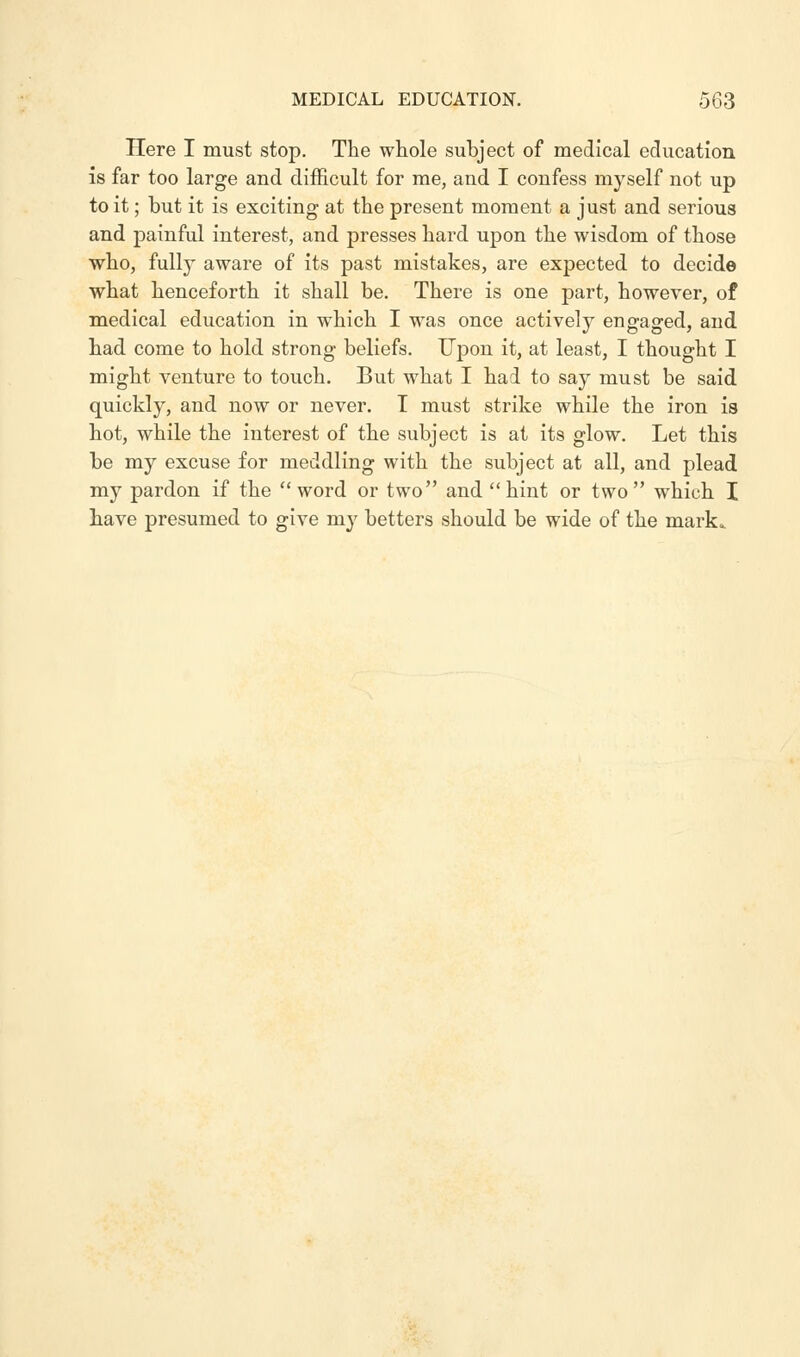 Here I must stop. The whole subject of medical education is far too large and difficult for me, and I confess myself not up to it; but it is exciting at the present moment a just and serious and painful interest, and presses hard upon the wisdom of those who, fully aware of its past mistakes, are expected to decide what henceforth it shall be. There is one part, however, of medical education in which I was once actively engaged, and had come to hold strong beliefs. Upon it, at least, I thought I might venture to touch. But what I had to say must be said quickly, and now or never. I must strike while the iron is hot, while the interest of the subject is at its glow. Let this be my excuse for meddling with the subject at all, and plead my pardon if the word or two and hint or two which I have presumed to give niy betters should be wide of the mark.