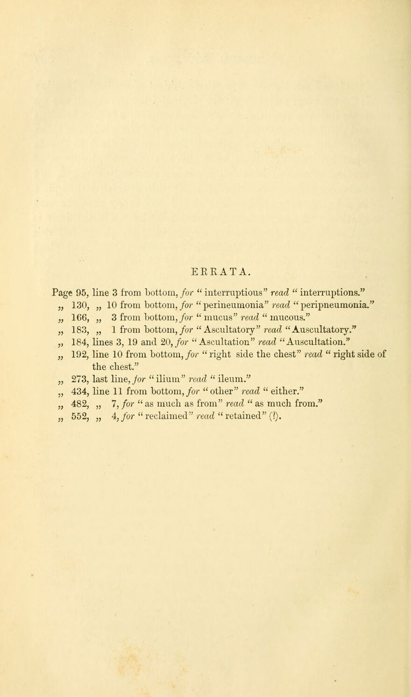 ERRATA. Page 95, line 3 from bottom, for interruptions read interruptions. 130, „ 10 from bottom, for perineumonia read peripneumonia. 166, „ 3 from bottom, for  mucus read  mucous. 183, „ 1 from bottom, for  Ascultatory read Auscultatory. 184, lines 3, 19 and 20, for Ascultation read Auscultation. 192, line 10 from bottom, for  right side the chest read  right side of the chest. 273, last line, for ilium read  ileum. 434, line 11 from bottom, for other read  either. 482, „ 7, for  as much as from read  as much from. 552, „ 4, for reclaimed read retained (?).