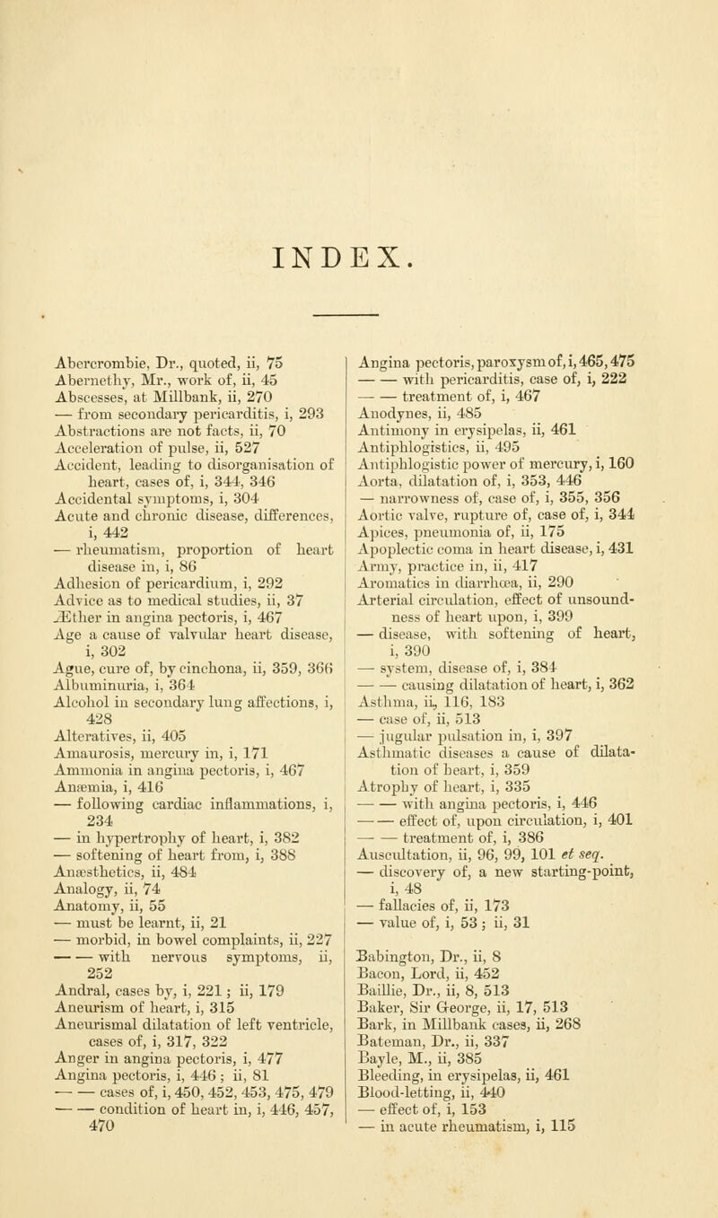 INDEX. Abcrcrombie, Dr., quoted, ii, 75 Abernethy, Mr., work of, ii, 45 Abscesses, at Millbank, ii, 270 — from secondary pericarditis, i, 293 Abstractions are not facts, ii, 70 Acceleration of pulse, ii, 527 Accident, leading to disorganisation of heart, cases of, i, 344, 346 Accidental symptoms, i, 304 Acute and chronic disease, differences, i, 442 ■— rheumatism, proportion of heart disease in, i, 86 Adhesion of pericardium, i, 292 Advice as to medical studies, ii, 37 iEther in angina pectoris, i, 467 Age a cause of valvular heart disease, i, 302 Ague, cure of, by cinchona, ii, 359, 366 Albuminuria, i, 364 Alcohol in secondary lung affections, i, 428 Alteratives, ii, 405 Amaurosis, mercury in, i, 171 Ammonia in angina pectoris, i, 467 Anaemia, i, 416 — following cardiac inflammations, i, 234 — in hypertrophy of heart, i, 382 — softening of heart from, i, 388 Anaesthetics, ii, 484 Analogy, ii, 74 Anatomy, ii, 55 — must be learnt, ii, 21 — morbid, in bowel complaints, ii, 227 with nervous symptoms, ii, 252 Andral, cases by, i, 221; ii, 179 Aneurism of heart, i, 315 Aneurismal dilatation of left ventricle, cases of, i, 317, 322 Anger in angina pectoris, i, 477 Angina pectoris, i, 446 ; ii, 81 ■ cases of, i, 450,452,453, 475, 479 condition of heart in, i, 446, 457, 470 Angina pectoris, paroxysm of, i, 465,475 with pericarditis, case of, i, 222 treatment of, i, 467 Anodynes, ii, 485 Antimony in erysipelas, ii, 461 Antiphlogistics, ii, 495 Antiphlogistic power of mercury, i, 160 Aorta, dilatation of, i, 353, 446 — narrowness of, case of, i, 355, 356 Aortic valve, rupture of, case of, i, 344 Apices, pneumonia of, ii, 175 Apoplectic coma in heart disease, i, 431 Army, practice in, ii, 417 Aromatics in diarrhoea, ii, 290 Arterial circulation, effect of unsound- ness of heart upon, i, 399 — disease, with softening of heart, i, 390 — system, disease of, i, 384 causing dilatation of heart, i, 362 Asthma, ii, 116, 183 — case of, ii, 513 — jugular pulsation in, i, 397 Asthmatic diseases a cause of dilata- tion of heart, i, 359 Atrophy of heart, i, 335 ■ with angina pectoris, i, 446 —■ — effect of, upon ch'culation, i, 401 treatment of, i, 386 Auscidtation, ii, 96, 99, 101 et seq. — discovery of, a new starting-point, i, 48 — fallacies of, ii, 173 — value of, i, 53 ; ii, 31 Babington, Dr., ii, 8 Bacon, Lord, ii, 452 Baillie, Dr., ii, 8, 513 Baker, Sir George, ii, 17, 513 Bark, in Millbank cases, ii, 268 Bateman, Dr., ii, 337 Bayle, M., ii, 385 Bleeding, in erysipelas, ii, 461 Blood-letting, ii, 440 — effect of, i, 153 — in acute rheumatism, i, 115