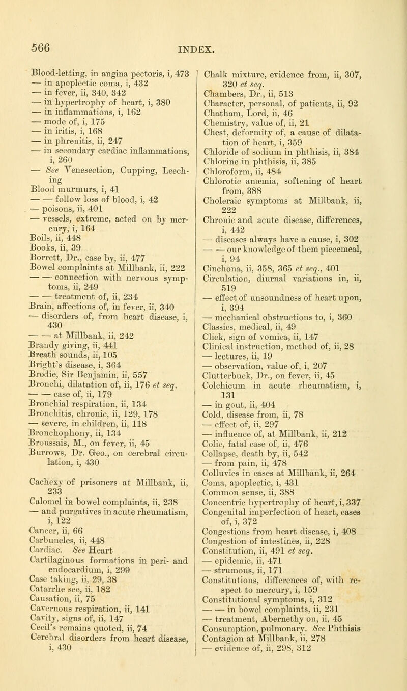 Blood-letting, in angina pectoris, i, 473 — in apoplectic coma, i, 432 — in fever, ii, 340, 342 — in hypertrophy of heart, i, 380 — in inflammations, i, 162 — mode of, i, 175 ■— in iritis, i, 168 — in phrenitis, ii, 247 — in secondary cardiac inflammations, i, 260 — See Venesection, Cupping, Leech- ing Blood murmurs, i, 41 follow loss of blood, i, 42 — poisons, ii, 401 — vessels, extreme, acted on by mer- cury, i, 164 Boils, ii, 448 Books, ii, 39 Borrett, Dr., case by, ii, 477 Bowel complaints at Millbank, ii, 222 connection with nervous symp- toms, ii, 249 treatment of, ii, 234 Brain, affections of, in fever, ii, 340 — disorders of, from heart disease, i, 430 at Millbank, ii, 242 Brandy giving, ii, 441 Breath sounds, ii, 105 Bright's disease, i, 364 Brodie, Sir Benjamin, ii, 557 Bronchi, dilatation of, ii, 176 et seq. case of, ii, 179 Bronchial respiration, ii, 134 Bronchitis, chronic, ii, 129, 178 ■—■ severe, in children, ii, 118 Bronchophony, ii, 134 Broussais, M., on fever, ii, 45 Burrows, Dr. Geo., on cerebral circu- lation, i, 430 Cachexy of prisoners at Millbank, ii, 233 Calomel in bowel complaints, ii, 238 — and purgatives in acute rheumatism, i, 122 Cancer, ii, 66 Carbuncles, ii, 448 Cardiac. See Heart Cartilaginous formations in peri- and endocardium, i, 299 Case taking, ii, 20, 38 Catarrhe sec, ii, 182 Causation, ii, 75 Cavernous respiration, ii, 141 Cavity, signs of, ii, 147 Cecil's remains quoted, ii, 74 Cerebral disorders from heart disease, i, 430 Chalk mixture, evidence from, ii, 307, 320 et seq. Chambers, Dr., ii, 513 Character, personal, of patients, ii, 92 Chatham, Lord, ii, 46 Chemistry, value of, ii, 21 Chest, deformity of, a cause of dilata- tion of heart, i, 359 Chloride of sodium in phthisis, ii, 384 Chlorine in phthisis, ii, 385 Chloroform, ii, 484 Chlorotic anaemia, softening of heart from, 388 Choleraic symptoms at Millbank, ii, 222 Chronic and acute disease, differences, i, 442 — diseases always have a cause, i, 302 — — our knowledge of them piecemeal, i, 94 Cinchona, ii, 358, 365 et seq., 401 Circulation, diurnal variations in, ii, 519 — effect of unsoundness of heart upon, i, 394 — mechanical obstructions to, i, 360 Classics, medical, ii, 49 Click, sign of vomica, ii, 147 Clinical instruction, method of, ii, 28 — lectures, ii, 19 — observation, value of, i, 207 Clutterbuck, Dr., on fever, ii, 45 Colchicum in acute rheumatism, i, 131 — in gout, ii, 404 Cold, disease from, ii, 78 — effect of, ii, 297 — influence of, at Millbank, ii, 212 Colic, fatal case of, ii, 476 Collapse, death by, ii, 542 —■ from pain, ii, 478 Colluvies in cases at Millbank, ii, 264 Coma, apoplectic, i, 431 Common sense, ii, 388 Concentric hypertrophy of heart, i, 337 Congenital imperfection of heart, cases of, i, 372 Congestions from heart disease, i, 408 Congestion of intestines, ii, 228 Constitution, ii, 491 et seq. — epidemic, ii, 471 — strumous, ii, 171 Constitutions, differences of, with re- spect to mercury, i, 159 Constitutional symptoms, i, 312 in bowel complaints, ii, 231 — treatment, Abernethy on, ii, 45 Consumption, pulmonary. See Phthisis Contagion at Millbank, ii, 278 — evidence of, ii, 298, 312