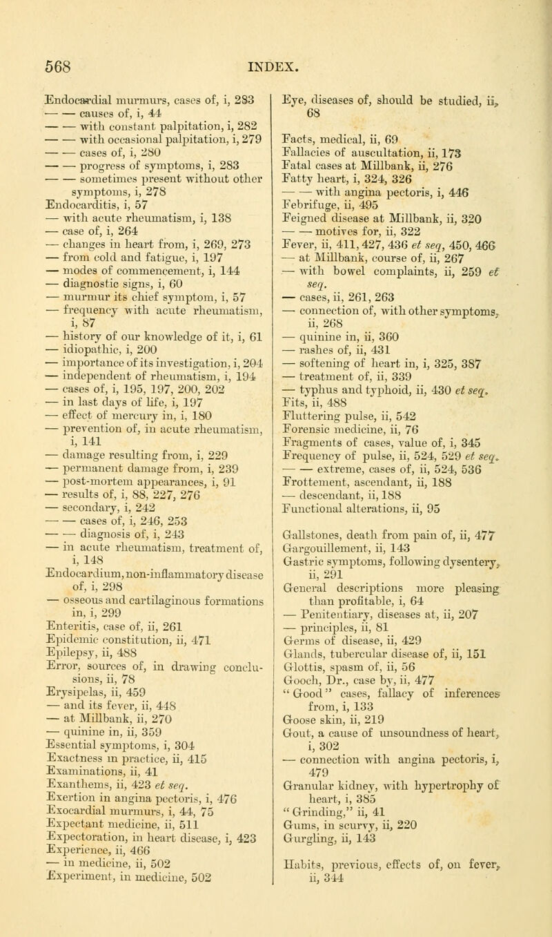 Endocardial murmurs, cases of, i, 283 — — causes of, i, 44 with constant palpitation, i, 282 with occasional palpitation, i, 279 cases of, i, 280 progress of symptoms, i, 283 sometimes present without other symptoms, i, 278 Endocarditis, i, 57 — with acute rheumatism, i, 138 — case of, i, 264 — changes in heart from, i, 269, 273 — from cold and fatigue, i, 197 — modes of commencement, i, 144 — diagnostic signs, i, 60 — murmur its chief symptom, i, 57 — frequency with acute rheumatism, i, 87 — history of our knowledge of it, i, 61 — idiopathic, i, 200 — importance of its investigation, i, 204 — independent of rheumatism, i, 194 — cases of, i, 195, 197, 200, 202 — in last days of life, i, 197 — effect of mercury in, i, 180 — prevention of, in acute rheumatism, i, 141 — damage resulting from, i, 229 — permanent damage from, i, 239 — post-mortem appearances, i, 91 — results of, i, 88, 227, 276 — secondary, i, 242 cases of, i, 246, 253 diagnosis of, i, 243 — in acute rheumatism, treatment of, i, 148 Endocardium, non-inflammatory disease of, i, 298 — osseous and cartilaginous formations in, i, 299 Enteritis, case of, ii, 261 Epidemic constitution, ii, 471 Epilepsy, ii, 488 Error, sources of, in drawing conclu- sions, ii, 78 Erysipelas, ii, 459 — and its fever, ii, 448 — at Millbank, ii, 270 — quinine in, ii, 359 Essential symptoms, i, 304 Exactness in practice, ii, 415 Examinations, ii, 41 Exanthems, ii, 423 et seq. Exertion in angina pectoris, i, 476 Exocardial murmurs, i, 44, 75 Expectant medicine, ii, 511 Expectoration, in heart disease, i, 423 Experience, ii, 466 — in medicine, ii, 502 Experiment, in medicine, 502 Eye, diseases of, should be studied, ii? 68 Eacts, medical, ii, 69 Fallacies of auscultation, ii, 173 Fatal cases at Millbank, ii, 276 Fatty heart, i, 324, 326 with angina pectoris, i, 446 Febrifuge, ii, 495 Feigned disease at Millbank, ii, 320 motives for, ii, 322 Fever, ii, 411,427, 436 et seq, 450, 466 — at Millbank, course of, ii, 267 — with bowel complaints, ii, 259 et seq. — cases, ii, 261, 263 — connection of, with other symptoms. ii, 268 — qiunine in, ii, 360 — rashes of, ii, 431 — softening of heart in, i, 325, 387 — treatment of, ii, 339 — typhus and typhoid, ii, 430 et seq. Fits, ii, 488 Fluttering pulse, ii, 542 Forensic medicine, ii, 76 Fragments of cases, value of, i, 345 Frequency of pulse, ii, 524, 529 et seq. extreme, cases of, ii, 524, 536 Frottement, ascendant, ii, 188 — descendant, ii, 188 Functional alterations, ii, 95 Gallstones, death from pain of, ii, 477 Gargouillement, ii, 143 Gastric symptoms, following dysentery. ii, 291 General descriptions more pleasing than profitable, i, 64 — Penitentiary, diseases at, ii, 207 — principles, ii, 81 Germs of disease, ii, 429 Glands, tubercular disease of, ii, 151 Glottis, spasm of, ii, 56 Gooch, Dr., case by, ii, 477 Good cases, fallacy of inferences from, i, 133 Goose skin, ii, 219 Gout, a cause of unsoundness of heart, i, 302 — connection with angina pectoris, i, 479 Granular kidney, with hypertrophy of heart, i, 385  Grinding, ii, 41 Gums, in scurvy, ii, 220 Gurgling, ii, 143 Habits, previous, effects of, on fever, ii, 344