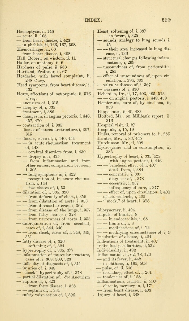 Haemoptysis, ii, 146 — acute, ii, 165 — from heart disease, i, 423 — in phthisis, ii, 166, 167, 508 Haemorrhages, ii, 66 — from heart disease, i, 408 Hall, Kobert, on wisdom, ii, 11 Haller, on anatomy, ii, 6 Hardness of pulse, ii, 530 Haviland, Professor, ii, 67 Headache, with bowel complaint, ii, 248 et seq. Head symptoms, from heart disease,' i, 432 Heart, affections of, not organic, ii, 516 et seq. — aneurism of, i, 315 — atrophy of, i, 335 — treatment, i, 386 — changes in, in angina pectoris, i, 446, 457, 470 — contraction of, i, 335 — disease of muscular structure, i, 307, 315 — disease, cases of, i, 440, 441 in acute rheumatism, treatment of, 148 cerebral disorders from, i, 430 dropsy in, i, 435 from inflammation and from other causes, comparison between, i, 305 lung symptoms in, i, 422 recognition of, in acute rheuma- tism, i, 144 two classes of, i, 53 — dilatation of, i, 335, 390 from deformity of chest, i, 359 from dilatation of aorta, i, 353 from diseased arteries, i, 362 from disease of the lungs, i, 357 from fatty change, i, 328 from narrowness of aorta, i, 355 — disorganization of, from accident, cases of, i, 344, 346 from shock, cases of, i, 348, 349, 351 — fatty disease of, i, 326 softening of, i, 324 — hypertrophy of, i, 335, 377 — inflammation of muscular structure, cases of, i, 308, 309, 323 — difficulty of diagnosis of, i, 311 — injuries of, i, 348 — mock hypertrophy of, i, 378 — partial dilatation of. See Aneurism — rupture of, i, 323 from fatty disease, i, 328 septum of, i, 331 — safety valve action of, i, 396 Heart, softening of, i, 387 in fevers, i, 325 — sounds, analogy to lung sounds, i, 45 their area increased in lung dis- ease, ii, 136 — structural changes following inflam- mations, i, 269 — unsoundness of, from pericarditis, i, 285 — effect of unsoundness of, upon cir- culation, i, 394, 399 — valvidar disease of, i, 367 — weakness of, i, 430 Heberden, Dr., ii, 17, 403, 465, 513 on angina pectoris, i, 449, 459 Hemicrania, cure of, by cinchona, ii, 359 Hippocrates, ii, 49, 483 Holford, Mr., on Millbank report, ii, 316 Hospital visit, ii, 27 Hospitals, ii, 15, 19 Hidks, removal of prisoners to, ii, 285 Hunter, Mr., ii, 83, 445 Hutchinson, Mr., ii, 208 Hydrocyanic acid in consumption, ii, 383 Hypertrophy of heart, i, 335,425 with angina pectoris, i, 446 beneficial effect of, i, 407 death from, i, 384 concentric, i, 337 ■ diagnosis of, i, 378 eccentric, i, 337 infrequency of cure, i, 377 effect of, upon circulation, i, 401 — of left ventricle, i, 405 —  mock, of heart, i, 378 Idiosyncrasy, ii, 494 Impulse of heart, i, 8 in endocarditis, i, 68 limits of, i, 8 modifications of, i, 12 modifying circumstances of, i, 9 Incubation of disease, ii, 424 Indications of treatment, ii, 407 Individual peculiarities, ii, 532 Individuality, ii, 492 Inflammation, ii, 62, 78, 120 — and its fever, ii, 442 — in phthisis, ii, 165, 508 — pulse, of, ii, 546 — secondary, effect of, i, 261 — tendencies of, i, 158 Inflammations, cachetic, ii, 5'0 — chronic, mercury in, i, 171 — from heart disease, i, 408 Injury of heart, i, 348