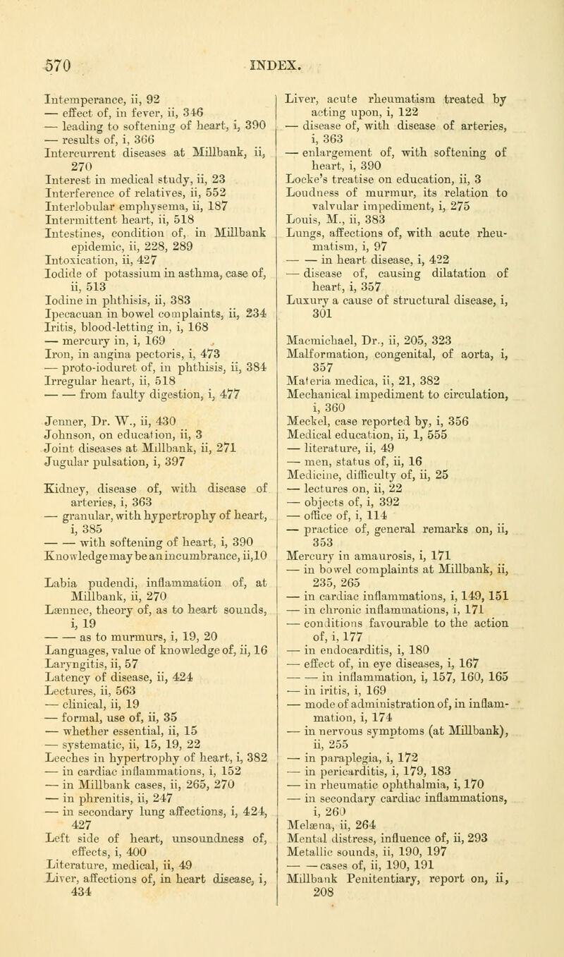 Intemperance, ii, 92 — effect of, in fever, ii, 346 — leading to softening of heart, i, 390 — results of, i, 366 Intercurrent diseases at Millbank, ii, 270 Interest in medical study, ii, 23 Interference of relatives, ii, 552 Interlobular emphysema, ii, 187 Intermittent heart, ii, 518 Intestines, condition of, in Millbank epidemic, ii, 228, 289 Intoxication, ii, 427 Iodide of potassium in asthma, case of, ii, 513 Iodine in phthisis, ii, 383 Ipecacuan in bowel complaints, ii, 234 Iritis, blood-letting in, i, 168 — mercury in, i, 169 Iron, in augina pectoris, i, 473 — proto-ioduret of, in phthisis, ii, 384 Irregular heart, ii, 518 from faulty digestion, i, 477 Jenner, Dr. W., ii, 430 Johnson, on education, ii, 3 Joint diseases at Millbank, ii, 271 Jugular pulsation, i, 397 Kidney, disease of, with disease of ai'teries, i, 363 — granular, with hypertrophy of heart, i, 385 with softening of heart, i, 390 Knowledge may be an incumbrance, ii,10 Labia pudendi, inflammation of, at Millbank, ii, 270 Lsennec, theory of, as to heart sounds, i, 19 as to miirmurs, i, 19, 20 Languages, value of knowledge of, ii, 16 Laryngitis, ii, 57 Latency of disease, ii, 424 Lectures, ii, 563 — clinical, ii, 19 — formal, use of, ii, 35 — whether essential, ii, 15 — systematic, ii, 15, 19, 22 Leeches in hypertrophy of heart, i, 382 — in cardiac inflammations, i, 152 — in Millbank cases, ii, 265, 270 — in phrenitis, ii, 247 — in secondary lung affections, i, 421, 427 Left side of heart, unsoundness of, effects, i, 400 Literature, medical, ii, 49 Liver, affections of, in heart disease, i, 434 Liver, acute rheumatism treated by acting upon, i, 122 — disease of, with disease of arteries, i, 363 — enlargement of, with softening of heart, i, 390 Locke's treatise on education, ii, 3 Loudness of murmur, its relation to valvular impediment, i, 275 Louis, M., ii, 383 Lungs, affections of, with acute rheu- matism, i, 97 in heart disease, i, 422 — disease of, causing dilatation of heart, i, 357 Luxury a cause of structural disease, i, 301 Macmichael, Dr., ii, 205, 323 Malformation, congenital, of aorta, i, 357 Materia medica, ii, 21, 382 Mechanical impediment to circulation, i, 360 Meckel, case reported by, i, 356 Medical education, ii, 1, 555 — literature, ii, 49 — men, status of, ii, 16 Medicine, difficulty of, ii, 25 — lectures on, ii, 22 — objects of, i, 392 — office of, i, 114 — practice of, general remarks on, ii, 353 Mercury in amaurosis, i, 171 — in bowel complaints at Millbank, ii, 235, 265 — in cardiac inflammations, i, 149,151 — in chronic inflammations, i, 171 — conditions favourable to the action of, i, 177 —■ in endocarditis, i, 180 — effect of, iu eye diseases, i, 167 ■ in inflammation, i, 157, 160, 165 — in iritis, i, 169 — mode of administration of, in inflam- mation, i, 174 — in nervous symptoms (at Millbank), ii, 255 — in paraplegia, i, 172 — in pericarditis, i, 179, 183 — in rheumatic ophthalmia, i, 170 — in secondary cardiac inflammations, i, 260 Melsena, ii, 264 Mental distress, influence of, ii, 293 Metallic sounds, ii, 190, 197 cases of, ii, 190, 191 Millbank Penitentiary, report on, ii, 208