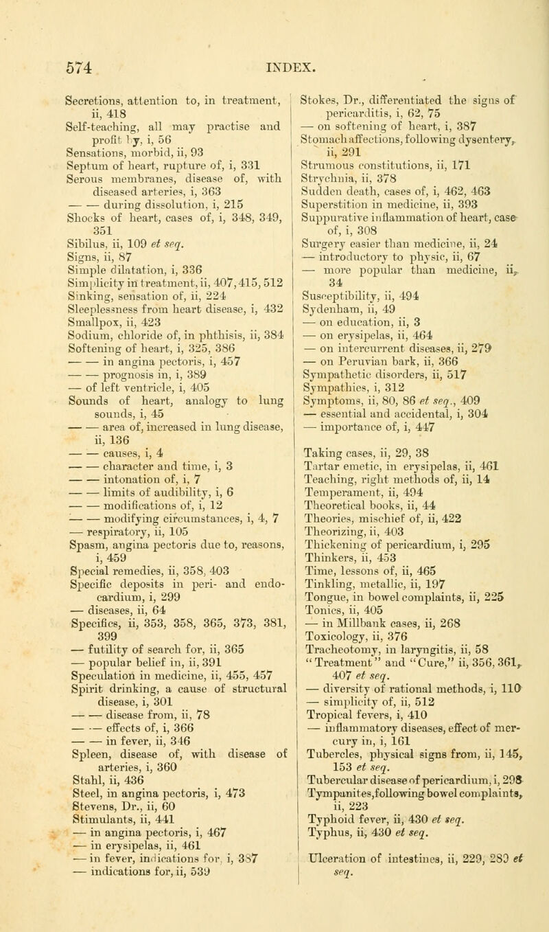 Secretions, attention to, in treatment, ii, 418 Self-teaching, all may practise and profit ly, i, 56 Sensations, morbid, ii, 93 Septum of heart, rupture of, i, 331 Serous membranes, disease of, with diseased arteries, i, 363 during dissolution, i, 215 Shocks of heart, cases of, i, 348, 349, 351 Sibilus, ii, 109 et seq. Signs, ii, 87 Simple dilatation, i, 336 Simplicity in treatment, ii, 407,415, 512 Sinking, sensation of, ii, 224 Sleeplessness from heart disease, i, 432 Smallpox, ii, 423 Sodium, chloride of, in phthisis, ii, 384 Softening of heart, i, 325, 386 in angina pectoris, i, 457 prognosis in, i, 389 — of left ventricle, i, 405 Sounds of heart, analogy to lung sounds, i, 45 area of, increased in lung disease, ii, 136 causes, i, 4 character and time, i, 3 intonation of, i, 7 limits of audibility, i, 6 modifications of, i, 12 ■ modifying circumstances, i, 4, 7 — respiratory, ii, 105 Spasm, angina pectoris due to, reasons, i, 459 Special remedies, ii, 358, 403 Specific deposits in peri- and endo- cardium, i, 299 — diseases, ii, 64 Specifics, ii, 353, 358, 365, 373, 381, 399 — futdity of search for, ii, 365 — popular belief in, ii, 391 Specidation in medicine, ii, 455, 457 Spirit drinking, a cause of structural disease, i, 301 disease from, ii, 78 effects of, i, 366 in fever, ii, 346 Spleen, disease of, with disease of arteries, i, 360 Stahl, ii, 436 Steel, in angina pectoris, i, 473 Stevens, Dr., ii, 60 Stimulants, ii, 441 — in angma pectoris, i, 467 — in erysipelas, ii, 461 — in fever, indications for. i, 337 — indications for, ii, 53J Stokes, Dr., differentiated the signs of pericarditis, i, 62, 75 — on softening of heart, i, 387 Stomach affections, following dysentery,, ii, 291 Strumous constitutions, ii, 171 Strychnia, ii, 378 Sudden death, cases of, i, 462, 463 Superstition in medicine, ii, 393 Suppurative inflammation of heart, case of, i, 308 Surgery easier than medicine, ii, 24 — introductory to physic, ii, 67 — more popular than medicine, iiy 34 Susceptibdity, ii, 494 Sydenham, ii, 49 — on education, ii, 3 — on erysipelas, ii, 464 — on intercurrent diseases, ii, 279 — on Peruvian bark, ii, 366 Sympathetic disorders, ii, 517 Sympathies, i, 312 Symptoms, ii, 80, 86 et seq., 409 — essential and accidental, i, 304 —■ importance of, i, 447 Taking cases, ii, 29, 38 Tartar emetic, in erysipelas, ii, 461 Teaching, right methods of, ii, 14 Temperament, ii, 494 Theoretical books, ii, 44 Theories, mischief of, ii, 422 Theorizing, ii, 403 Thickening of pericardium, i, 295 Thinkers, ii, 453 Time, lessons of, ii, 465 Tinkling, metallic, ii, 197 Tongue, in bowel complaints, ii, 225 Tonics, ii, 405 — in Millbank cases, ii, 268 Toxicology, ii, 376 Tracheotomy, in laryngitis, ii, 58 Treatment and Cure, ii, 356, 361, 407 et seq. — diversity of rational methods, i, 110 — simplicity of, ii, 512 Tropical fevers, i, 410 — inflammatory diseases, effect of mer- cury in, i, 161 Tubercles, physical signs from, ii, 145, 153 et seq. Tubercular disease of pericardium, i, 298 Tympanites,following bowel complaints, ii, 223 Typhoid fever, ii, 430 et seq. Typhus, ii, 430 et seq. Ulceration of intestines, ii, 229, 289 et seq.