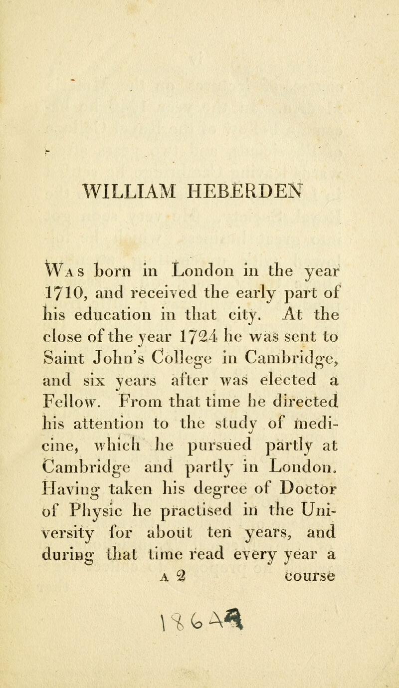 WILLIAM HEBERDEN Was born in London in the year 1710, and received the early part of his education in that city. At the close of the year 17^4 he was sent to Saint John's College in Cambridge, and six years after was elected a Fellow. From that time he directed his attention to the study of medi- cine, which he pursued partly at Cambridge and partly in London, Having taken his degree of Doctor of Physic he practised in the Uni- versity for about ten years, and during that time read every year a A 2 course