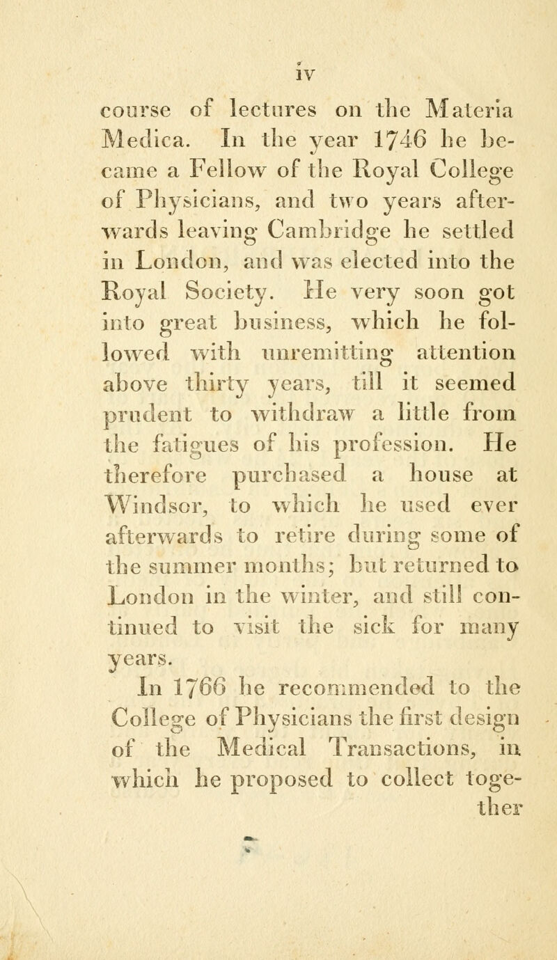 course of lectures on the Materia Meclica. In the year 1746 he be- came a Fellow of the Royal College of Physicians, and two years after- wards leaving Cambridge he settled in London, and was elected mto the Royal Society. He very soon got into great business, which he fol- lowed with unremitting attention above thirty years, till it seemed prudent to withdraw a little from the fatigues of his profession. He therefore purchased a house at Windsor, to which he used ever afterwards to retire during some of the summer months; but returned to London in the winter, and still con- tinued to visit the sick for many years. In 1766 he recommended to the College of Physicians the first design of the Medical Transactions, in whicli he proposed to collect toge- ther