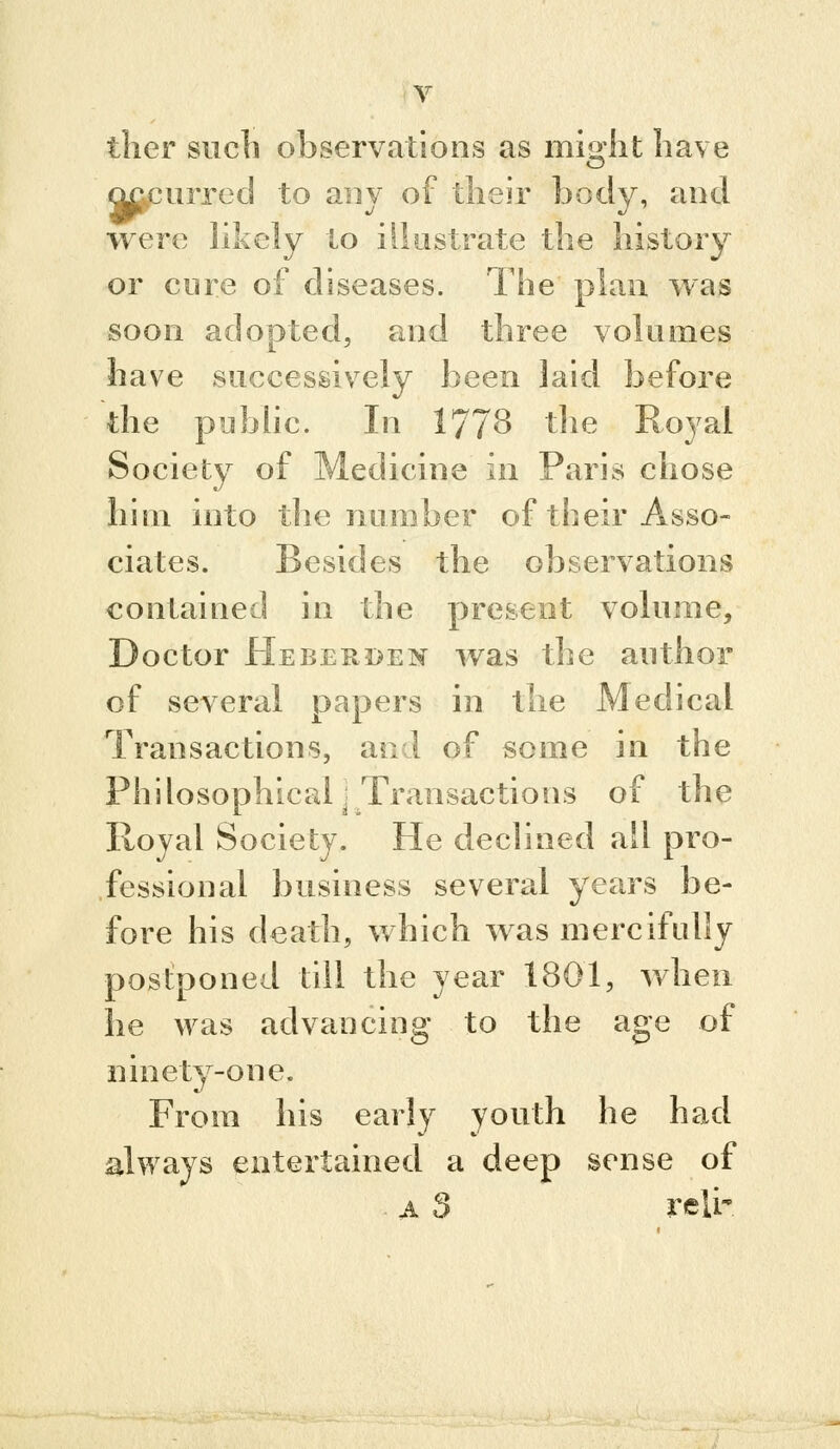 ther such observations as might have m^urred to any of their body, and were hkely to illustrate the history or core of diseases. The plan was soon adopted, and three volumes have successively been laid before the piibhc. In 177^ ^'^^ Royal Society of Medicine in Paris chose him into the number of their Asso- ciates. Besides the observations contained in the present volume. Doctor Hebekden was the author of several papers in the Medical Transactions, and of some in the Phdosophical'Transactions of the Royal Society. He declined all pro- fessional business several years be- fore his death, which was mercifully postponed till the year 1801, v/hen he was advancing to the age of ninety-one. From his early youth he had always entertained a deep sense of A $ reli