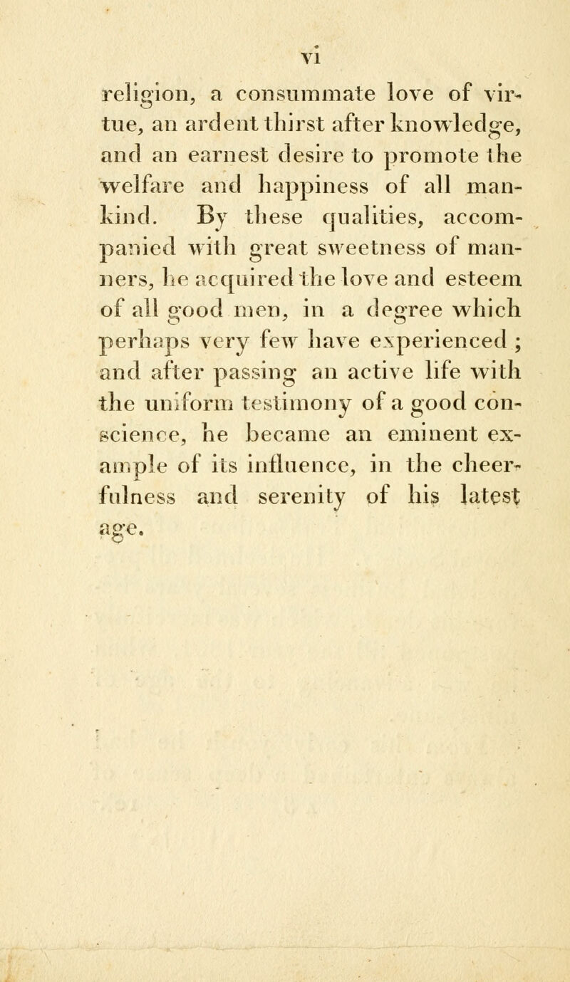 religion, a consummate love of vir- tue, an ardent thirst after knowledge, and an earnest desire to promote the welfare and happiness of all man- kind. By these qualities, accom- panied with great sweetness of man- ners, he acc[uired the love and esteem of all good men, in a degree which perhfips very few have experienced ; and after passing an active life with the uniform testimony of a good con- science, he became an eminent ex- ample of its influence, in the cheer- fulness and serenity of his latest ao*e.