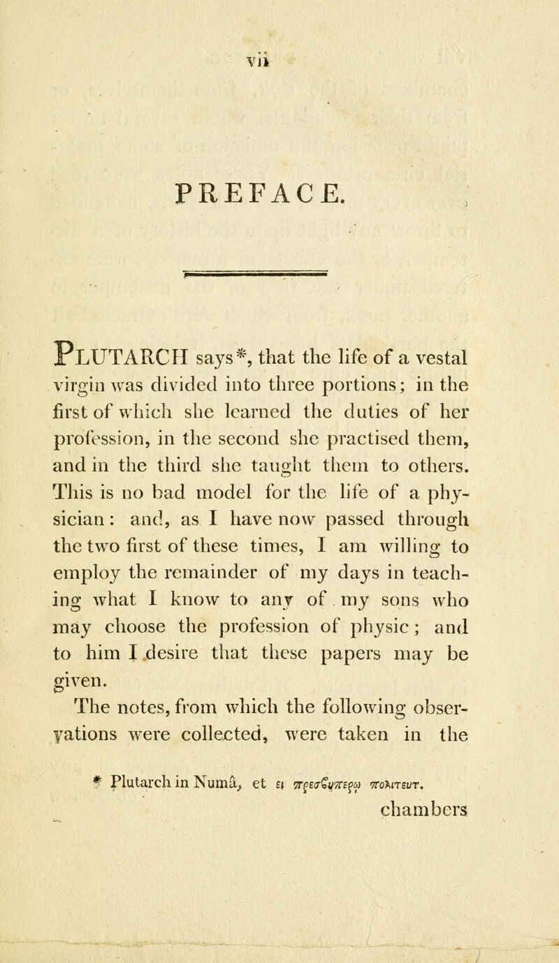 VJi PREFACE. Plutarch says*, that the nfe of a vestal virgin was divided into three portions; in the first of which she learned the duties of her profession, in the second she practised them, and in the third she taught them to others. This is no bad model for the life of a phy- sician: and, as I have now passed through the two first of these times, I am wilhng to employ the remainder of my days in teach- ing what I know to any of my sons who may choose the profession of physic; and to him I desire that these papers may be given. The notes, from which the following obser- yations were collejcted, were taken in the f Plutarch in Numa_, et « Tr^tt^QuTts^a ttoaitsut. chambers