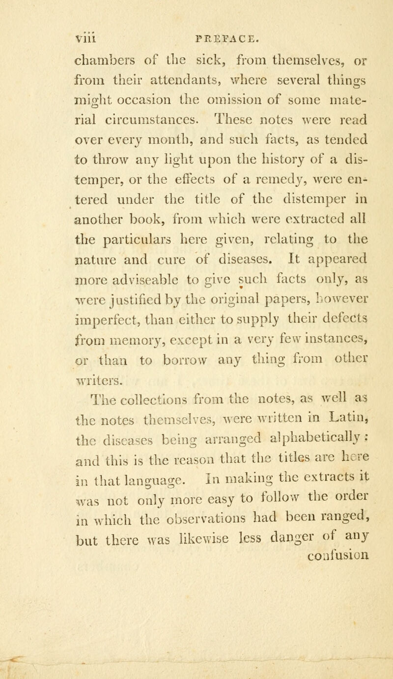 VIU PREPACE. chambers of tlie sick, from themselves, or from their attendants, \vhere several things mio[ht occasion the omission of some mate- rial circumstances. These notes were read over every month, and such facts, as tended to throw any light upon the history of a dis- temper, or the effects of a remedy, were en- tered under the title of the distemper in another book, from which were extracted all the particulars here given, relating to the nature and cure of diseases. It appeared more adviseable to give such focts only, as were justified by the original papers, however imperfect, than either to supply their defects from memory, except in a very few instances, or than to borrow any thing from other writers. The collections from the notes, as well as the notes themselves, were written in Latin, the diseases being arranged alphabetically; and this is the reason that the titles are here in that language. In making the extracts it w^as not only more easy to follow the order in which the observations had been ranged, but there was likewise less danger of any confusion