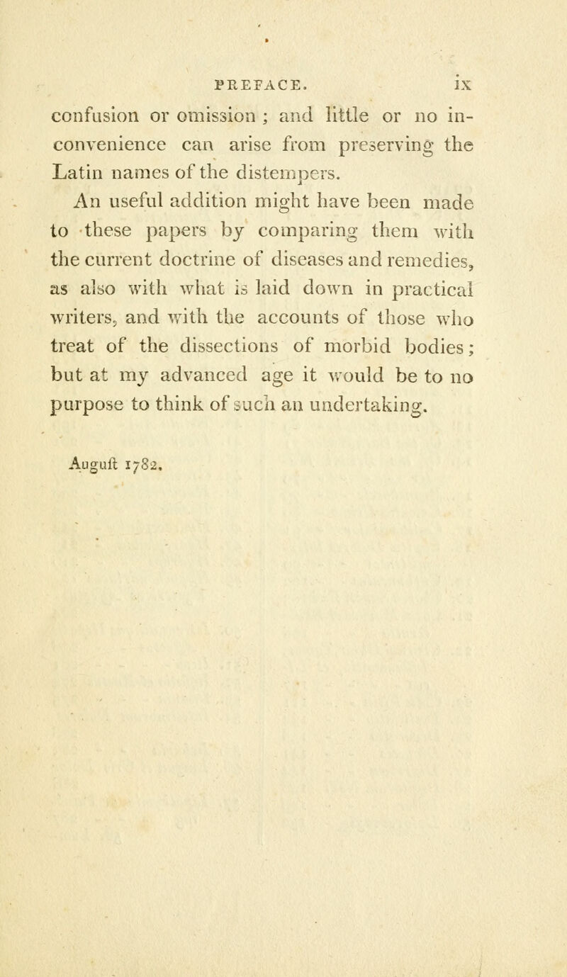 confusion or omission ; and little or no in- convenience can arise from preserving the Latin names of the distempers. An useful addition might have been made to these papers bj comparing them with the current doctrine of diseases and remedies, as also with what is laid down in practical writers, and with the accounts of those who treat of the dissections of morbid bodies; but at my advanced age it would be to no purpose to think of such an undertaking. Auguft 1782.