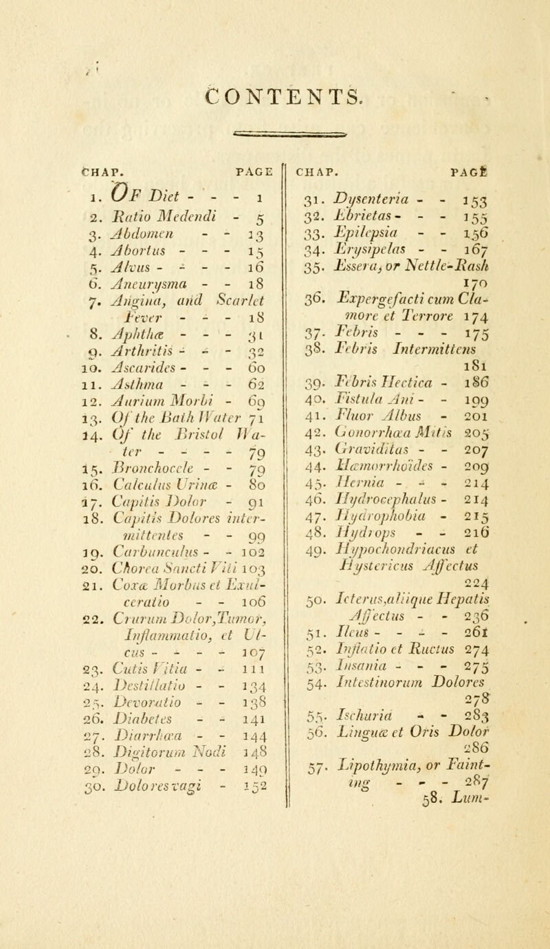 CONTENTS. CHAP. PAGE 1. Of Diet - - - 1 2. Ratio Medendi - 5 3. Jbdomcn - - 13 4. Jbortus - - - 15 5. Alvus - - - - 16 6. Aneurysma - - 18 7. yliigitui, and Scarlet Fever - - - 18 8. Jphtltce - - - 31 9. Arthritis - - - 32 10. Ascarides - - - 60 11. Asthma - - - 62 12. Aurium Morhi - 6q 13. Of the BaihlVater 71 a'4. ()/■ /Ad Bristol Jla- ier - - - - 79 15. Bronchoccle - - 70 16. Calculus Urincc - 80 37. Capitis Dolor - 91 18. Cajiitis Dolores inter- tnittcrites  - 99 39. CarbtiueuJus - - 102 20. Chorea Snncti Viii 103 21. Cojr<£ Morbus ei End- ccraiio - - 106 22. Cruruni Dolor,Tumor, luflarnmatio, et L l- cus - - - - jo; Cutis iltia - ~ 111 Destillatio - - 134 Devor-utio - - 138 Diabetes - - 141 Diai'rltQ'.a - - 144 Digitorura Nodi 148 7Jo/o;- - - - 149 1^,2 23- 24. 2 ri- 27. 28. 29. so- CHAP. PAGfe Dolores vagi 31- 32- 33. 34. 35- 36. 37- 38- 39- 40. 41, 42. 43- 44. 46. 4/. 48, 49' 50. 51- 53' 54. 55' 57 353 155 156 Dysentei'ia - Fbrietas - - Epilepsia Erysipelas - - 167 Esseru, or Nettle-Rash Expergefacti cum Cla- more et Terrore 174 Febris - - - 175 Febris Intermittens 181 Fibris Ilectica - Fistula Afii - - Fluor A lb us (jouorrhaa Mttis (iraviditas - - Hcrmorrho'ides - Hernia - - - Hydrocephalus - Tij/drophobia - Hydi ops - - Ili/pochondriacus et Eli/St eric us Affectus 224 Ic terus,a liique Hepatis AJj'ectus - - 236 Ileus - - _ - 261 lujhitio et Rue I us 274 Lisania - - - 275 Intestinorum Dolores 27S Ischuria - - 283 Lingua: et Oris Dolor 286 Upothymia, or Faint- ing - - - 287 58. Lum- 186 199 201 205 207 2og 214 214 215 216