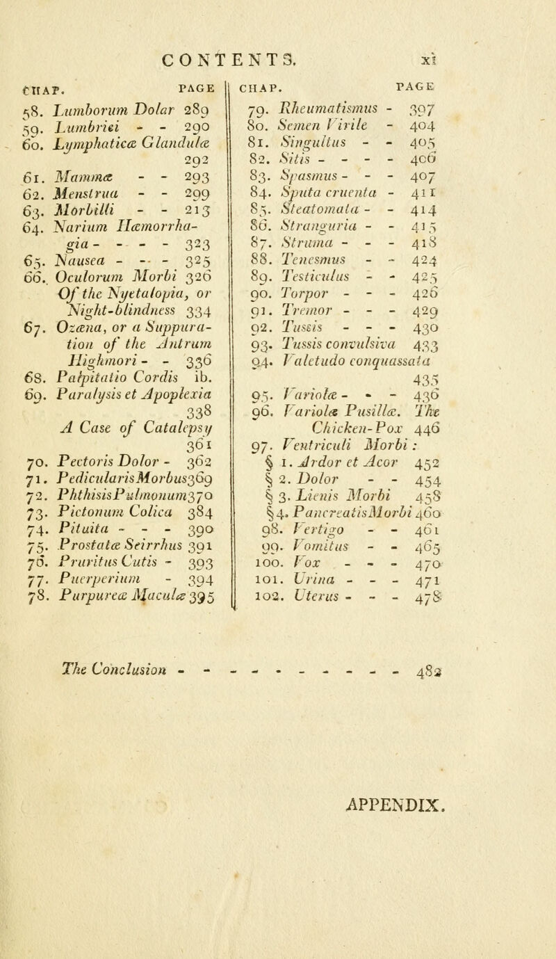 tllA 60. 61. 62. 63- 64. 65. 66. 67. 68. 69. 70. 71- 72. /i3- 74. 75- 70. 77- 78, P. PAGE Lumborum Dolar 289 Lumbriei - - 290 Lymphatka. Glandulce. 292 Mamma, - - 293 Menstrua - - 299 Morbiia - - 2^13 Narium Ilamorrha- gia- - - - 323 I^lausea - -■ - 325 Oculorum Morbi 326 OfthcNi/etahpia, or Night-blindness 334 Ozana, or a Suppura- tion of the Antrum liighmori - - 336 Paipitdiio Cordis ib. Paralysis et Apoplexia 338 ^ Case o/' Catalepsy 301 Pectoris Dolor - 362 PediailarisMorbus2,Sg PhthisisPul/nonumS'/O Pietonum Colica 384 Pituita ~ - - 390 Prostatcd Seirrhus 391 Pruritus Cutis - 393 Puerperium - 394 Purpurea: Macula 395 CHAP. P AGE 79. Rheumatismus - 397 80. Semen J irile 404 81. Singultus - - 405 82. .S?7/s - - - - 406 83. Spasmus - - - 407 84. Sputa cruenta - 4ir 85. Steatomata - - 414 86. Stranguria - - 435 87. Struma - - - 418 88. Tenesmus - ~ 424 89. 'Testictilus - - 425 90. Torpor - - - 426 Q]. Tremor - - - 429 92. Tussis - - - 430 93. Tussis convulsiva 433 04. Valetudo conquassata 435 05. Variolce. - - - 43(5 96. Variola Pusillac. 7'/^« Chicken-Pox . 445 97. Ventriculi Morb 8 : § I. Jrdor et Acor 452 1 2. 7Jo/or - - 454 § 3. Lienis Morbi 45S § 4. P ancrtatisMorl /460 98. f-'ertigo - - 461 QQ. Vomitus - - 465 100. /^oa: - - - 470 101. (7nV/a - - - 471 102. Uterus - - - 47^- TAe Conclusion 48 s APPENDIX.