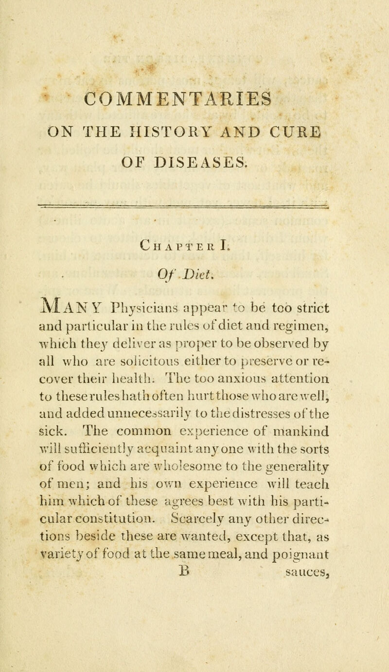 ON THE HISTORY AND CURE OF DISEASES. Chapter I. Of Diet JVI AN Y Physicians appear to be too strict and particular in the rules of diet and regimen, which the}^ deliver as proper to be observed by all who are solicitous either to preserve or re- cover their health. The too anxious attention to these rules hath often hurt those who are vrell, and added unnecessarily to the distresses of the sick. The common experience of mankind will sufficiently acquaint anyone with the sorts of food which are wholesome to the generality of men; and his own experience will teach him which of these agrees best with his parti- cular constitution. Scarcely any other direct tions beside these are wanted, except that, as variety of food at the same meal, and poignant B saucesj