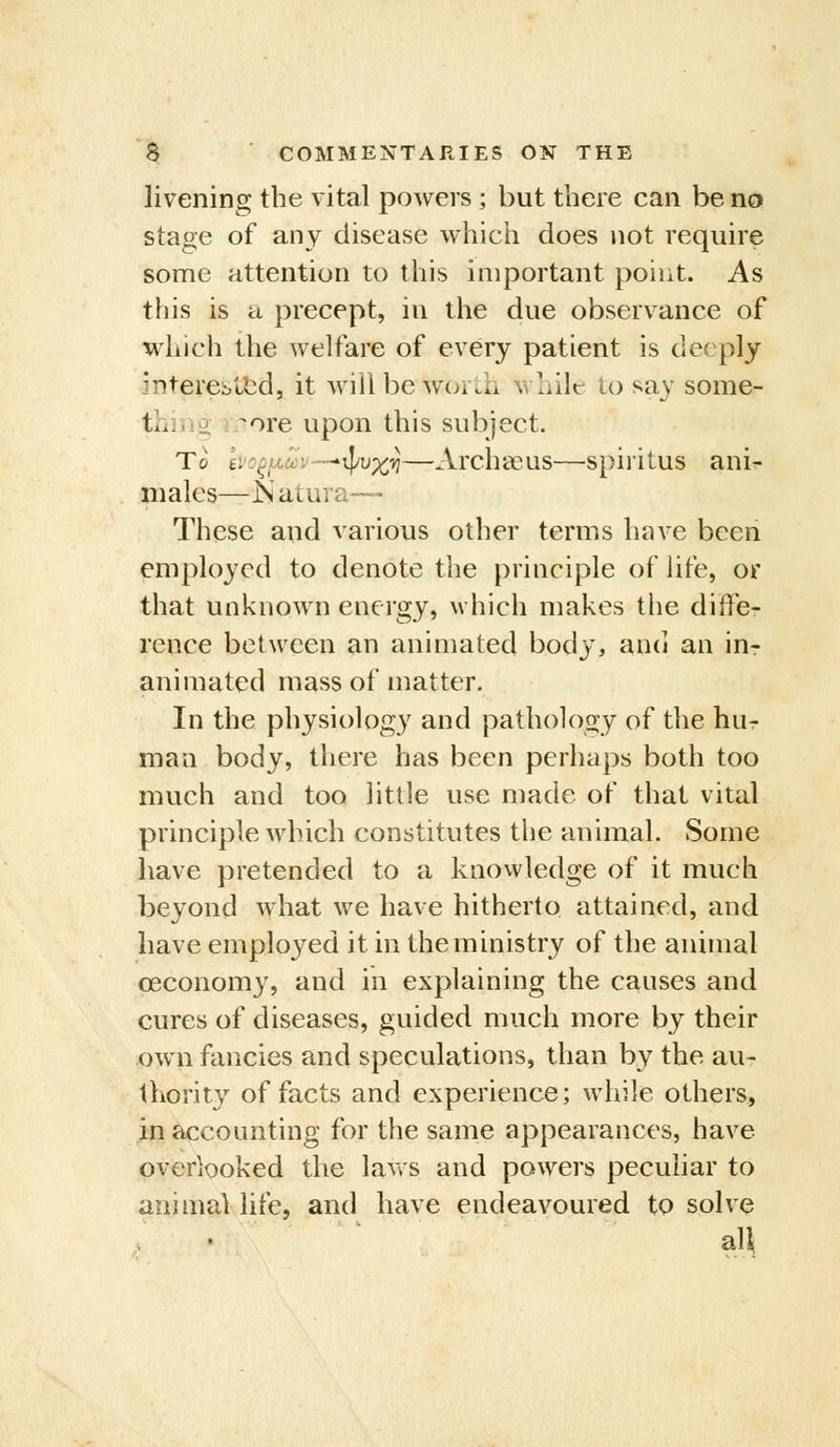 livening the vital powers; but there can be no stage of any disease which does not require some attention to this important point. As this is a precept, in the due observance of which the welfare of every patient is deeply interested, it will be worth whilt to say some- thiv. J. ^ore upon this subject. To ivo^fxuv—'ipu%i}—Archceus—spiritus ani^ males—N atura— These and various other terms have been employed to denote the principle of hfe, or that unknown energy, which makes the diffe- rence between an animated body, and an iur animated mass of matter. In the physiology and pathology of the hur man body, tliere has been perhaps both too much and too little use made of that vital principle which constitutes the animal. Some have pretended to a knowledge of it much beyond what we have hitherto attained, and have employed it in the ministry of the animal ceconomy, and in explaining the causes and cures of diseases, guided much more by their own fancies and speculations, than by the au- thority of facts and experience; while others, in accounting for the same appearances, have overlooked the lavvs and powers peculiar to animal life, and have endeavoured to solve all