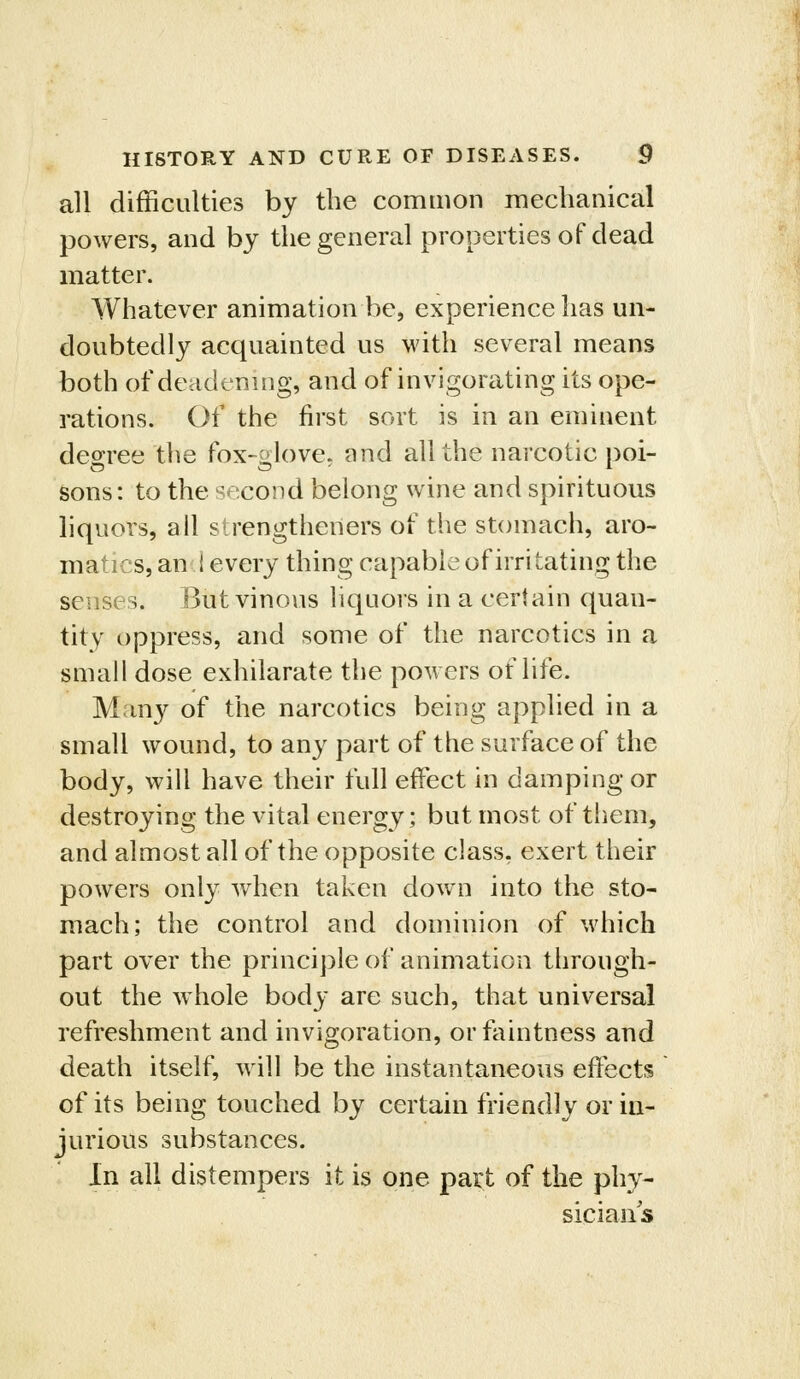 all difficulties by the common mechanical powers, and by the general properties of dead matter. Whatever animation be, experience has un- doubtedly acquainted us with several means both of deadening, and of invigorating its ope- rations. Of the first sort is in an eminent degree the fox-glove, and all the narcotic poi- sons: to the second belong wine and spirituous liquors, all sirengtheners of the stomach, aro- matics, an 1 every thing capable of irri tating the senses. But vinous liquors in a certain quan- tity oppress, and some of the narcotics in a small dose exhilarate the powers of life. Many of the narcotics being applied in a small wound, to any part of the surface of the body, will have their full effect in damping or destroying the vital energy; but most of them, and almost all of the opposite class, exert their powers only when taken down into the sto- mach; the control and dominion of which part over the princi])le of animation through- out the whole body are such, that universal refreshment and invigoration, orfaintness and death itself, will be the instantaneous effects of its being touched by certain friendly or in- jurious substances. In all distempers it is one part of the phy- sicians