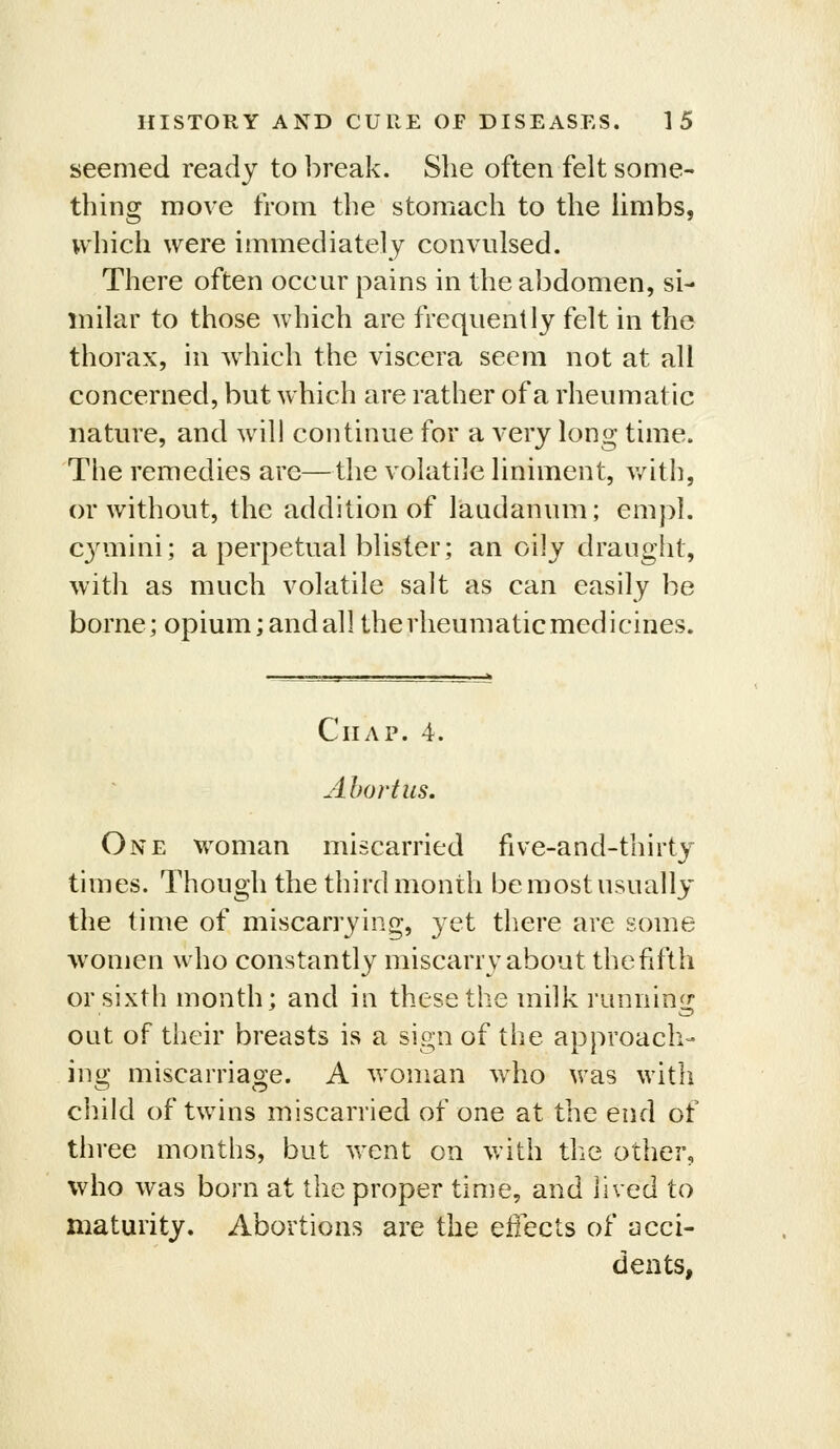 seemed ready to break. She often felt some- thing move from the stomach to the Umbs, which were immediately convulsed. There often occur pains in the abdomen, si- milar to those which are frequently felt in the thorax, in which the viscera seem not at all concerned, but which are rather of a rheumatic nature, and will continue for a very long time. The remedies are—the volatile liniment, v/ith, or without, the addition of laudanum; empl. cymini; a perpetual blister; an oily draught, witli as much volatile salt as can easily be borne; opium;andall therheumaticmedicines. Chap. 4. Abortus. One woman miscarried five-and-thirty times. Though the third month be most usually the time of miscarrying, yet there are some women who constantly miscarry about thefifth or sixth month; and in these the milk running oat of their breasts is a sign of the approach- ing miscarriage. A woman who was with child of twins miscarried of one at the end of three months, but went on with the other, who was born at the proper time, and lived to maturity. Abortions are the eflects of acci- dents,