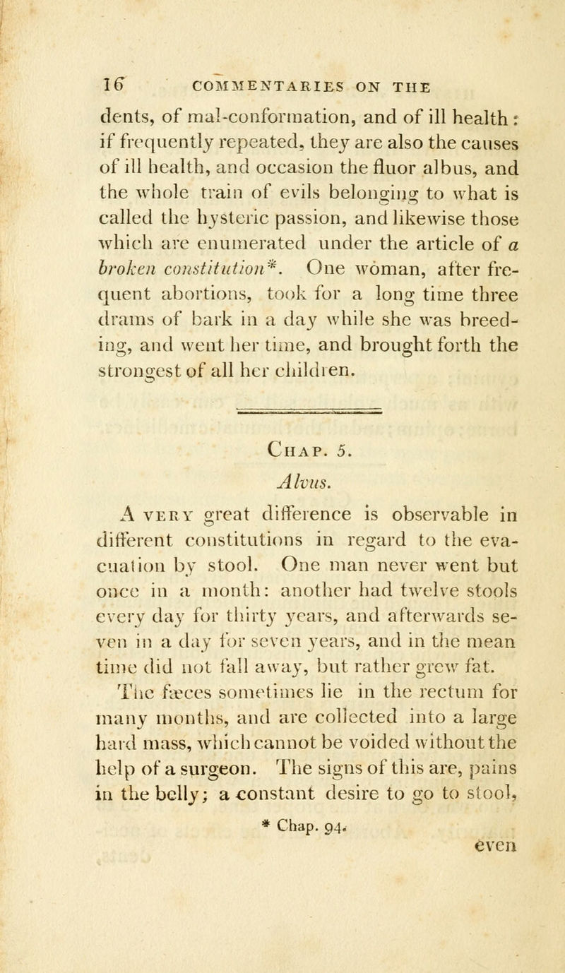 deats, of mal-confonnation, and of ill health : if frequently repeated, they are also the causes of ill health, and occasion the fluor albus, and the whole train of evils belonging to what is called the hysteric passion, and likewise those which are enumerated under the article of a broken constitution''^. One woman, after fre- quent abortions, took for a long time three drams of bark in a day while she was breed- ing, and went her time, and brought forth the strongest of all her children. Chap. 5. Ahus. A VERY oreat difference is observable in different constitutions in regard to the eva- cuation by stool. One man never went but once in a month: another had twelve stools every day for thirty years, and afterwards se- ven in a day for seven years, and in the mean time did not fall away, but rather grcAV fat. The fipces sometimes lie in the rectum for many months, and are collected into a large hard mass, which cannot be voided without the help of a surgeon. The signs of this are, pains in the belly; a <:onstant desire to go to stool, * Chap. 94. even