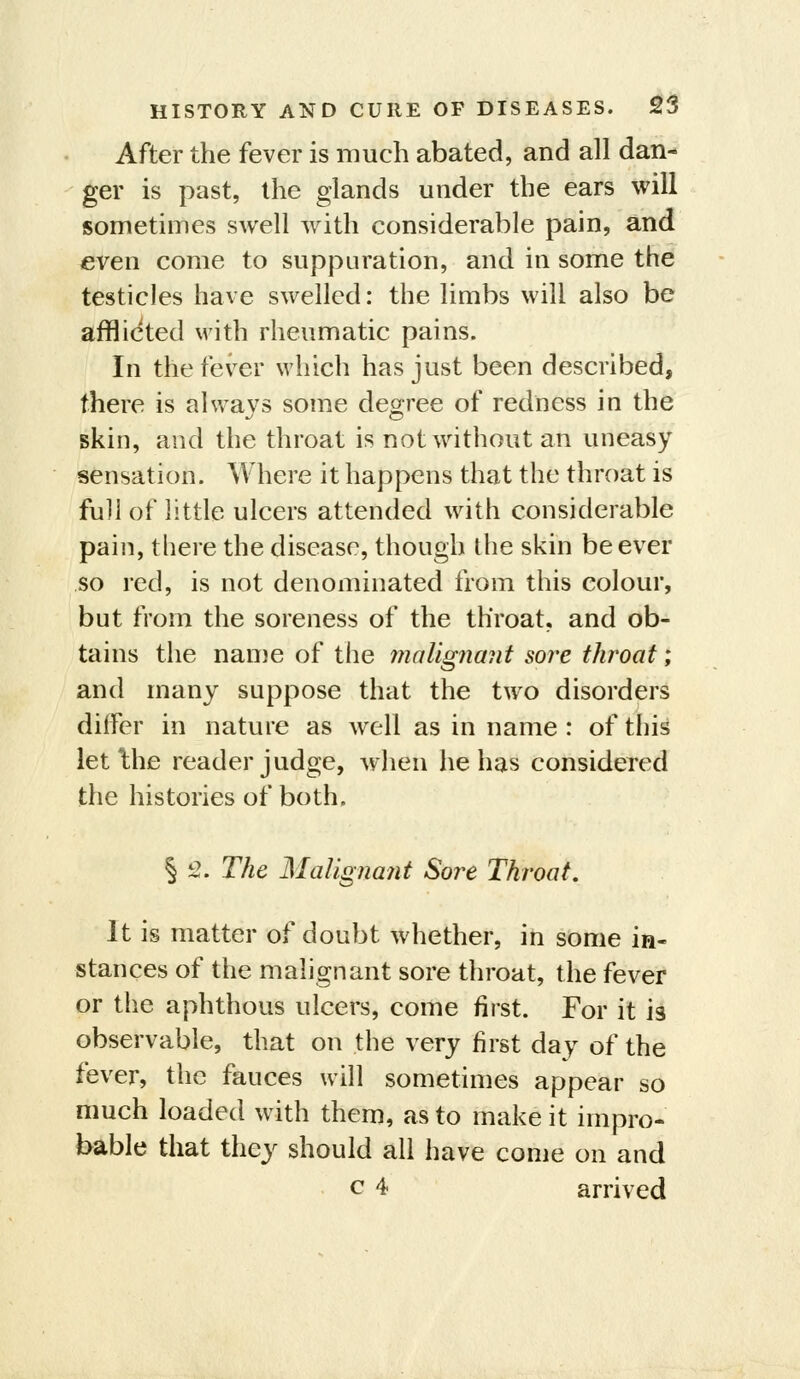 After the fever is much abated, and all dan- ger is past, the glands under the ears will sometimes swell with considerable pain, and even come to suppuration, and in some the testicles have swelled: the limbs will also be afflicted with rheumatic pains. In the fever which has just been described, there is always some degree of redness in the skin, and the throat is not without an uneasy sensation. Where it happens that the throat is full of little ulcers attended with considerable pain, there the disease, though the skin be ever so red, is not denominated from this colour, but from the soreness of the throat, and ob- tains the name of the molignaiit soi^e throat; and many suppose that the two disorders differ in nature as well as in name : of this let Ihe reader judge, when he has considered the histories of both. § 2. The MaUgna7it Sore Throat. It is matter of doubt whether, in some in- stances of the malignant sore throat, the fever or the aphthous ulcers, come first. For it is observable, that on the very first day of the fever, the fauces will sometimes appear so much loaded with them, as to make it impro- bable that they should all have come on and c 4 arrived