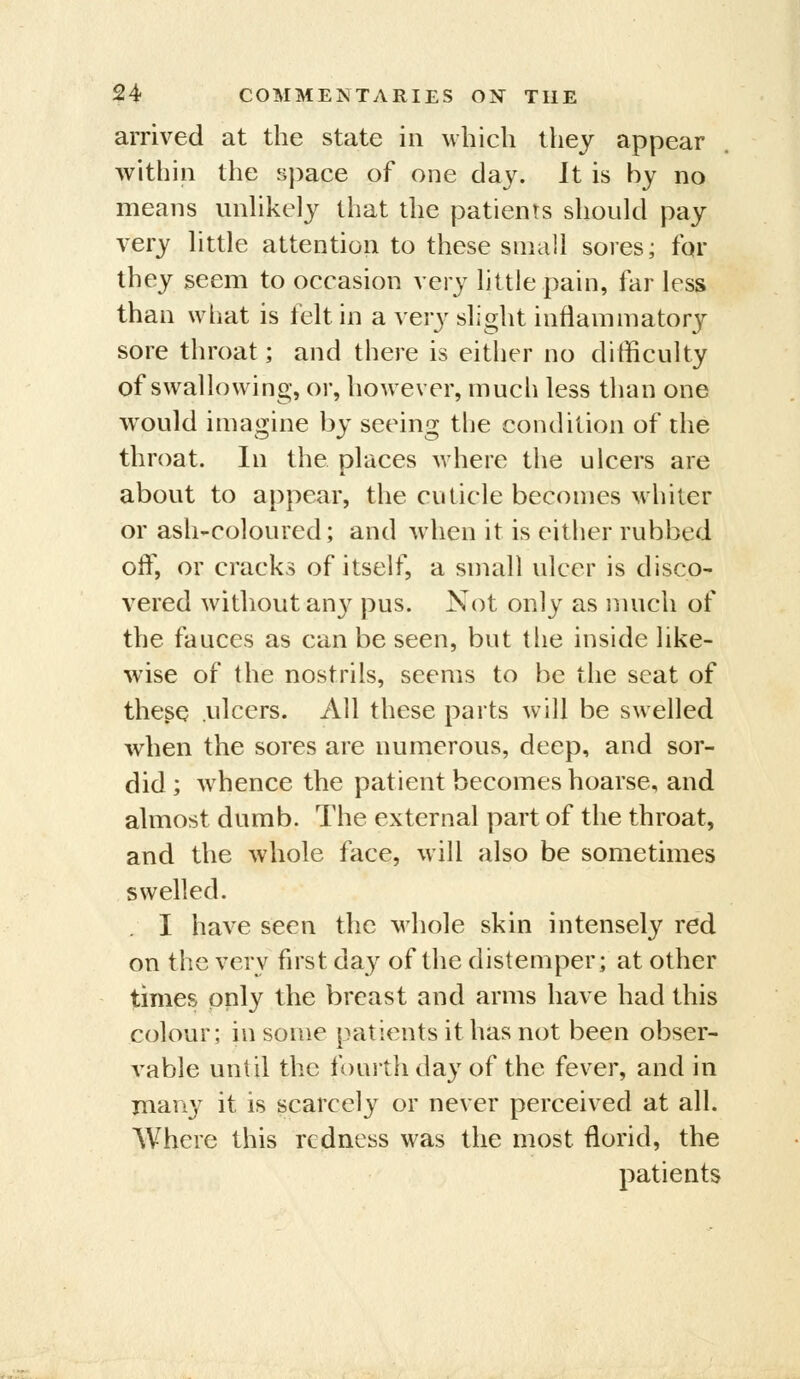 arrived at the state in Mbicli they appear within the space of one day. It is by no means unhkely that the patients should pay very httle attention to these small sores; for they seem to occasion very httle pain, far less than what is felt in a very slight inflammatory sore throat; and there is either no difficulty of swallowing, or, however, much less than one would imagine by seeing tlie condition of the throat. In the places where the ulcers are about to appear, the cuticle becomes whiter or ash-coloured; and when it is either rubbed off, or cracks of itself, a small ulcer is disco- vered without any pus. Not only as nmch of the fauces as can be seen, but the inside like- wise of the nostrils, seems to be the seat of these ulcers. All these parts will be swelled when the sores are numerous, deep, and sor- did ; whence the patient becomes hoarse, and almost dumb. The external part of the throat, and the whole face, will also be sometimes swelled. I have seen the whole skin intensely red on the very first day of the distemper; at other times only the breast and arms have had this colour; in some patients it has not been obser- vable until the fourth day of the fever, and in many it is scarcely or never perceived at all. Where this redness was the most florid, the patients