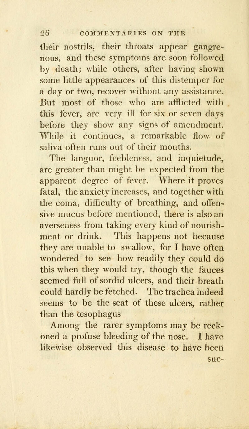 their nostrils, their throats appear gangre- nous, and these symptoms are soon followed by death; while others, after having shown some little appearances of this distemper for a day or two, recover without an^^ assistance. But most of those who are afflicted with this fever, are very ill for six or seven days before they show any signs of amendment. IVhile it continues, a remarkable flow of saliva often runs out of their mouths. The languor, feebleness, and inquietude, are greater than might be expected from the apparent degree of fever. Where it proves fatal, the anxiety increases, and together with the coma, difficulty of breathing, and offen- sive mucus before mentioned, there is also an averseness from taking every kind of nourish- ment or drink. This happens not because they are unable to swallow, for I have often wondered to see how readily they could do this when they would try, though the fauces seemed full of sordid ulcers, and their breath could hardly be fetched. The trachea indeed seems to be the seat of these ulcers, rather than the oesophagus Among the rarer symptoms may be reck- oned a profuse bleeding of the nose. I have likewise observed this disease to have been sue-