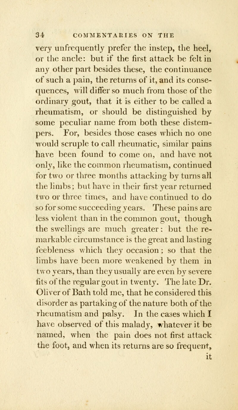 very unfrequentlj prefer the instep, the heel, or the ancle: but if the first attack be felt in any other part besides these, the continuance of such a pain, the returns of it, and its conse- quences, will differ so much from those of the ordinary gout, that it is either to be called a rheumatism, or should be distinguished by some peculiar name from both these distem- pers. For, besides those cases which no one would scruple to call rheumatic, similar pains have been found to come on, and have not only, like the common rheumatism, continued for two or three months attacking by turns all the limbs; but have in their first year returned two or three times, and have continued to do so for some succeeding years. These pains are less violent than in the common gout, though the swellings are much greater: but the re- markable circumstance is the great and lasting feebleness which they occasion; so that the limbs have been more weakened by them in two years, than they usually are even by severe fits of the regular gout in twenty. The late Dr. Oliver of Bath told me, that he considered this disorder as partaking of the nature both of the rheumatism and palsy. In the cases which I have observed of this malady, whatever it be named, when the pain does not first attack the footj and when its returns are so frequent, it