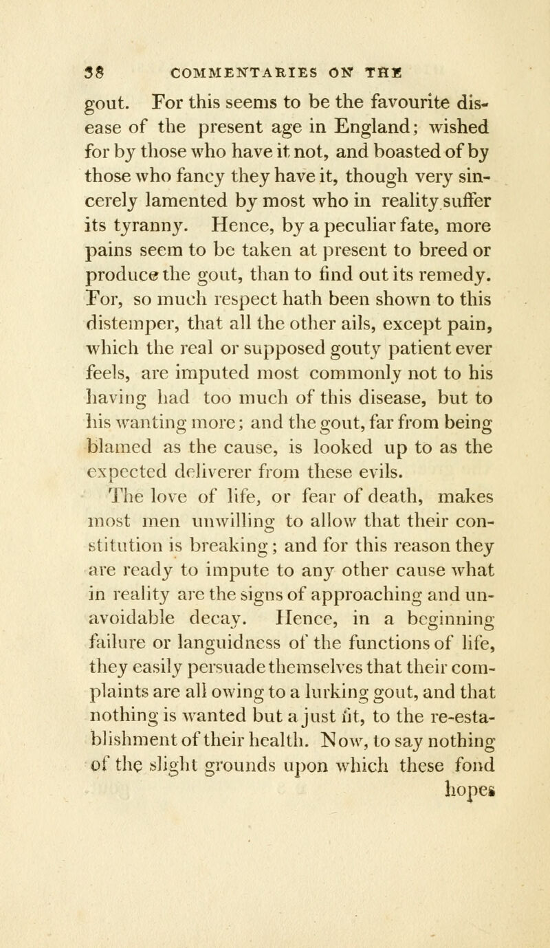 gout. For this seems to be the favourite dis- ease of the present age in England; wished for by those who have it not, and boasted of by those who fancy they have it, though very sin- cerely lamented by most who in reality suffer its tyranny. Hence, by a peculiar fate, more pains seem to be taken at present to breed or produce the gout, than to find out its remedy. For, so much respect hath been shown to this distemper, that all the otlier ails, except pain, which the real or supposed gouty patient ever feels, are imputed most commonly not to his having had too much of this disease, but to his wanting more; and the gout, far from being blamed as the cause, is looked up to as the expected deliverer from these evils. The love of life, or fear of death, makes most men unwillins: to allow that their con- stitution is breaking; and for this reason they are ready to impute to any other cause what in reahty are the signs of approaching and un- avoidable decay. Hence, in a beginning failure or languidness of the functions of life, they easily persuade themselves that their com- plaints are all owing to a lurking gout, and that nothing is wanted but a just fit, to the re-esta- blishment of their health. Now, to say nothing of the flight grounds upon which these fond hopes