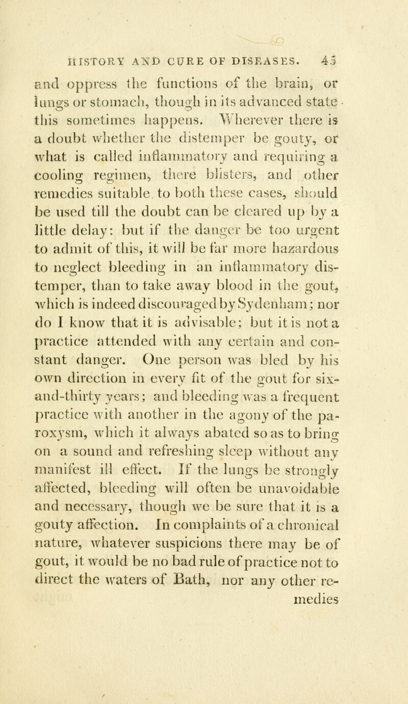 and oppress the functions of the brain, or lungs or stomach, though in its advanced state - this sometimes happens. Wherever there is a doubt whether the distemper be gouty, or what is called inilamiiiatory and requiring a cooling regimen, there blisters, and other remedies suitable to both these cases, should be used till the doubt can be cleared up by a little delay: but if the danger Ix^ too urgent to admit of this, it will be far more hazardous to neglect bleeding in an inflammatory dis- temper, than to take away blood in the gout, which is indeed discouraged by Sydenham; nor do I know that it is advisable; but it is not a practice attended with any certain and con- stant danger. One person was bled by his own direction in every fit of the gout for six- and-thirty years; and bleeding was a frequent practice with another in the agony of the pa- roxysm, which it always abated so as to brino* on a sound and refreshing sleep without any manifest ill eftect. If the lungs be strongly affected, bleeding will often be unavoidable and necessary, though we be sure that it is a gouty affection. In complaints of a chronical nature, whatever suspicions there may be of gout, it would be no bad rule of practice not to direct the waters of Bath, nor any other re- medies