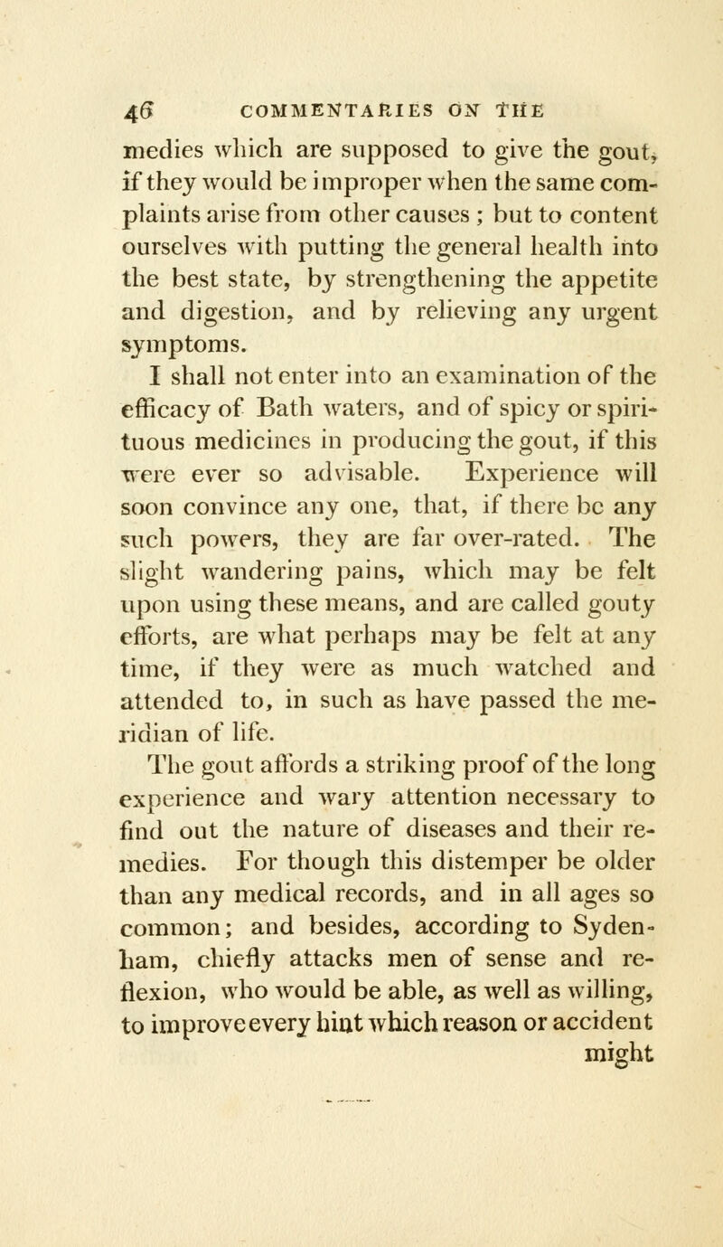 medies which are supposed to give the gout^ if they would be improper when the same com- plaints arise from other causes ; but to content ourselves wath putting the general health into the best state, by strengthening the appetite and digestion, and by relieving any urgent symptoms. I shall not enter into an examination of the efficacy of Bath waters, and of spicy or spiri* tuous medicines in producing the gout, if this were ever so advisable. Experience will soon convince any one, that, if there be any such powers, they are far over-rated. The slight wandering pains, which may be felt upon using these means, and are called gouty efforts, are what perhaps may be felt at any time, if they were as much w^atched and attended to, in such as have passed the me- ridian of life. The gout affords a striking proof of the long experience and wary attention necessary to find out the nature of diseases and their re- medies. For though this distemper be older than any medical records, and in all ages so common; and besides, according to Syden- ham, chiefly attacks men of sense and re- flexion, who would be able, as well as willing, to improve every hiut which reason or accident might