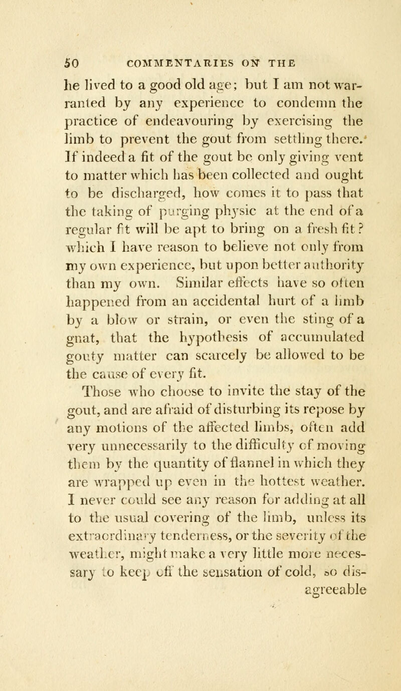 he lived to a good old age; but I am not war« ranted by any experience to condemn the practice of endeavouring by exercising the limb to prevent the gout from setthng there.* If indeed a fit of the gout be only giving vent to matter which has been collected and ought to be discharged, how comes it to pass that the taking of purging physic at the end of a regular ft will be apt to bring on a fresh fit ? which I have reason to believe not only from my own experience, but upon better authority than my own. Similar effects iiave so otten happened from an accidental hurt of a hmb by a blow or strain, or even the sting of a gnat, that the hypothesis of accumulated gouty matter can scarcely be allowed to be the cause of every fit. Those who choose to invite the stay of the gout, and are afraid of disturbing its repose by any motions of the affected limbs, often add very unnecessarily to the difficulty of moving them by the quantity of flannel in which they are wrapped up even in the hottest weather. I never could see any reason for adding at all to the usual covering of the limb, unless its ext]'acrdina*y tenderness, or the severity of the weather, might make a very little moi e neces- sary to keep cff the seiisation of cold, oo dis- agreeable