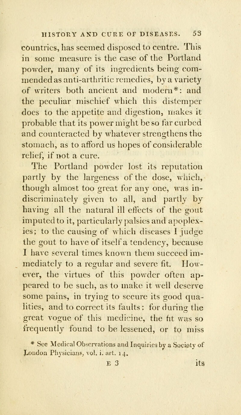 countries, has seemed disposed to centre. This in some measure is the case of the Portland powder, many of its ingredients being com- mended as anti-arthritic remedies, by a variety of writers both ancient and modern*: and the pecuhar mischief which this distemper does to the appetite and digestion, makes it probable that its power might be so far curbed and counteracted by whatever strengthens the stomach, as to afford us hopes of considerable relief, if not a cure. The Portland powder lost its reputation partly by the largeness of the dose, which, though almost too great for any one, was in- discriminately given to all, and partly by having all the natural ill effects of the gout imputed to it, particularly palsies and apoplex- ies; to the causing of which diseases I judge the gout to have of itself a tendency, because I have several times known them succeed im- mediately to a regular and severe fit. How- ever, the virtues of this powder often ap- peared to be such, as to make it well deserve some pains, in trying to secure its good qua- lities, and to correct its faults : for during the great vogue of this medicine, the ht was so frequently found to be lessened, or to miss * See Medical Observations and Inquiries by a Sociely of ^London Physicians^ vol. i. art. 14. E 3 its