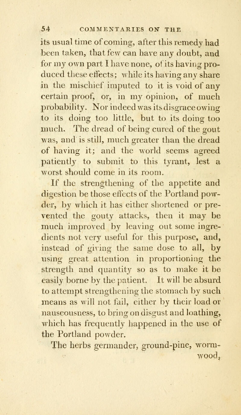 its usual time of coming, after this remedy had been taken, that few can have any doubt, and for my own part I have none, oi its having pro- duced these etfects; while its having any share in the mischief imputed to it is void of any- certain proof, or, in my opinion, of much probability. Nor indeed was its disgrace owing to its doing too little, but to its doing too much. The dread of being cured of the gout was, and is still, much greater than the dread of having it; and the world seems agreed patiently to submit to this tyrant, lest a worst should come in its room. If the strengthening of the appetite and digestion be those effects of the Portland pow- der, by which it has either shortened or pre- vented the gouty attacks, then it may be much improved by leaving out some ingre- dients not very useful for this purpose, and, instead of giving the same dose to all, by using great attention in proportioning the strength and quantity so as to make it be easily borne by the patient. It will be absurd to attempt strengthening the stomach by such means as will not fail, either by their load or nauseousness, to bring on disgust and loathing, which has frequently happened in the use of the Portland powder. The herbs germander, ground-pine, worm- wood.